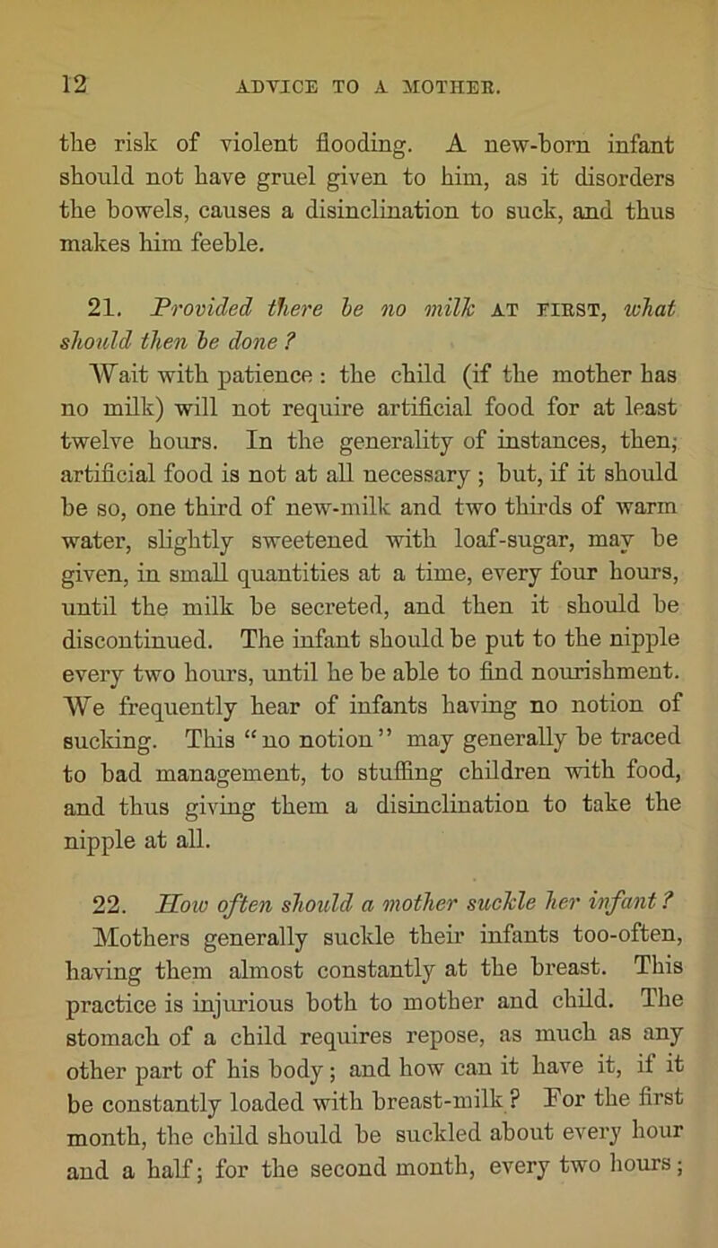 the risk of violent flooding. A new-horn infant should not have gruel given to him, as it disorders the bowels, causes a disinclination to suck, and thus makes him feeble. 21. Provided there be no milk at eiest, what should then be done ? Wait with patience : the child (if the mother has no milk) will not require artificial food for at least twelve hours. In the generality of instances, then; artificial food is not at all necessary ; hut, if it should be so, one third of new-milk and two thirds of warm water, slightly sweetened with loaf-sugar, may he given, in small quantities at a time, every four hours, until the milk he secreted, and then it should be discontinued. The infant should be put to the nipple every two hours, until he he able to find nourishment. We frequently hear of infants having no notion of sucldng. This “ no notion ” may generally be traced to had management, to stufiing children with food, and thus giving them a disinclination to take the nipple at all. 22. Hoio often should a mother suckle her infant ? Mothers generally suckle theii’ infants too-often, having them almost constantly at the breast. This practice is injurious both to mother and child. The stomach of a child requires repose, as much as any other part of his body; and how can it have it, if it be constantly loaded with breast-milk ? Por the first month, the child should be suckled about every hour and a half; for the second month, every two hours;