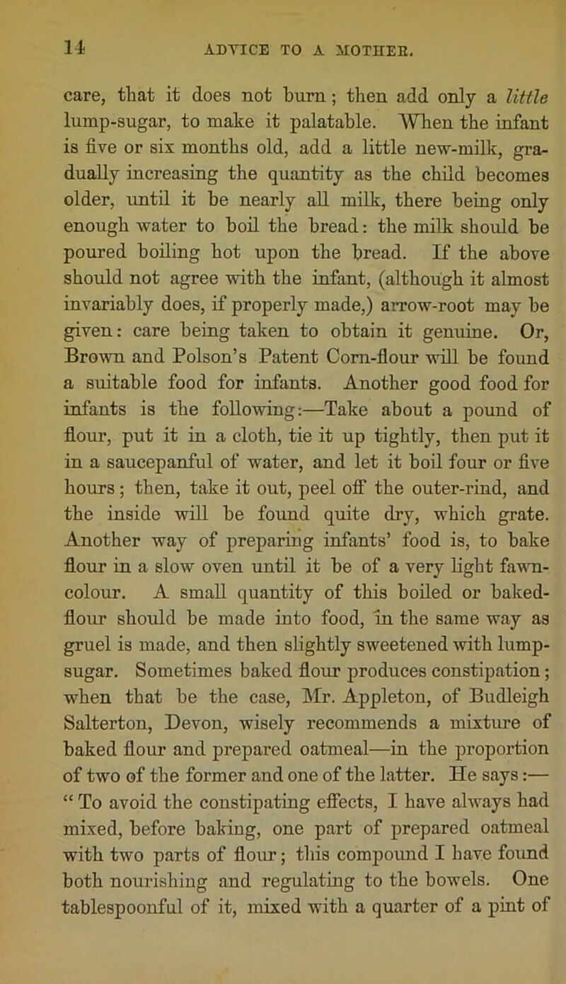 care, that it does not burn; tlien add only a little lump-sugar, to make it palatable. AVTien the infant is five or six months old, add a little new-milk, gra- dually increasing the quantity as the child becomes older, until it he nearly all milk, there being only enough water to hod the bread: the milk should he poured boiling hot upon the bread. If the above should not agree with the infant, (although it almost invariably does, if properly made,) arrow-root may be given: care being taken to obtain it genuine. Or, BroAvn and Poison’s Patent Corn-flour will be found a suitable food for infants. Another good food for infants is the following:—Take about a pound of flour, put it in a cloth, tie it up tightly, then put it in a saucepanful of water, and let it bod four or five hours ; then, take it out, peel off the outer-rind, and the inside wiU be found quite dry, which grate. Another way of preparing infants’ food is, to bake flour in a slow oven until it be of a very light fawn- colour. A smaU quantity of this boded or baked- flour should be made into food, in the same way as gruel is made, and then slightly sweetened with lump- sugar. Sometimes baked flour produces constipation; when that be the case, Mr. Appleton, of Budleigh Salterton, Devon, wisely recommends a mixture of baked flour and prepared oatmeal—in the proportion of two of the former and one of the latter. He says:— “ To avoid the constipating effects, I have always had mixed, before baking, one part of prepared oatmeal with two parts of flour; this compound I haye found both nourishing and regulating to the bowels. One tablespoonful of it, mixed with a quarter of a pint of