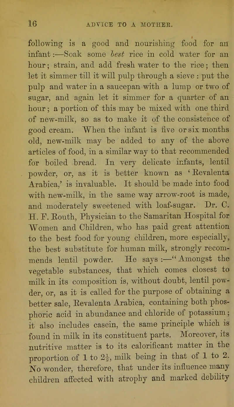 following is a good and nourishing food for an infant:—Soak some lest rice in cold water for an hour; strain, and add fresh water to the rice; then let it simmer till it will pulp through a sieve : put the pulp and water in a saucepan with a lump or two of sugar, and again let it simmer for a quarter of an hour; a portion of this may he mixed with one third of new-milk, so as to make it of the consistence of good cream. When the infant is live or six months old, new-milk may he added to any of the above articles of food, in a similar way to that recommended for hoiled bread. In very delicate infants, lentil powder, or, as it is better known as ‘ Eevalenta Arabica,’ is invaluable. It should be made into food with new-milk, in the same way arrow-root is made, and moderately sweetened with loaf-sugar. Dr. C. H. F. Eouth, Physician to the Samaritan Hospital for Women and Children, who has paid great attention to the best food for young children, more especially, the best substitute for human milk, strongly recom- mends lentil powder. He says :—“ Amongst the vegetable substances, that which comes closest to milk in its composition is, without doubt, lentU pow- der, or, as it is called for the purpose of obtaining a better sale, Eevalenta Arabica, containing both phos- phoric acid in abundance and chloride of potassium; it also includes casein, the same principle which is found in milk in its constituent parts. Moreover, its nutritive matter is to its calorificant matter in the proportion of 1 to 2^, milk being in that of 1 to 2. No wonder, therefore, that under its influence many children afiected with atrophy and marked debility