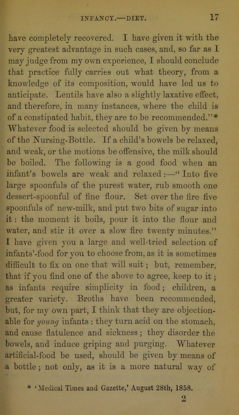 have completely recovered. I have given it with the very greatest advantage in such cases, and, so far as I may judge from my own experience, I should conclude that practice fully carries out what theory, from a knowledge of its composition, would have led us to anticipate. Lentils have also a sUghtly laxative effect, and therefore, in many instances, where the child is of a constipated habit, they are to be recommended.”* Whatever food is selected should be given by means of the Nursing-Bottle. If a child’s bowels be relaxed, and w^eak, or the motions be offensive, the milk should be boiled. The following is a good food wLen an infant’s bowels are weak and relaxed:—“ Into five large spoonfuls of the purest water, rub smooth one dessert-spoonful of fine flour. Set over the fire five spoonfuls of new-milk, and put two bits of sugar into it: the moment it boils, pour it into the flour and water, and stir it over a slow fire twenty minutes.” I have given you a large and well-tried selection of infants’-food for you to choose from, as it is sometimes difficult to fix on one that will suit; but, remember, that if you find one of the above to agree, keep to it; as infants require simplicity in food; children, a greater variety. Broths have been recommended, but, for my own part, I think that they are objection- able for yoting infants : they turn acid on the stomach, and cause flatulence and sickness ; they disorder the bowels, and induce griping and purging. Whatever artificial-food be used, should be given by means of a bottle; not only, as it is a more natural way of * ‘ Medical Times aud Gazette,’ August 28th, 1858. 2