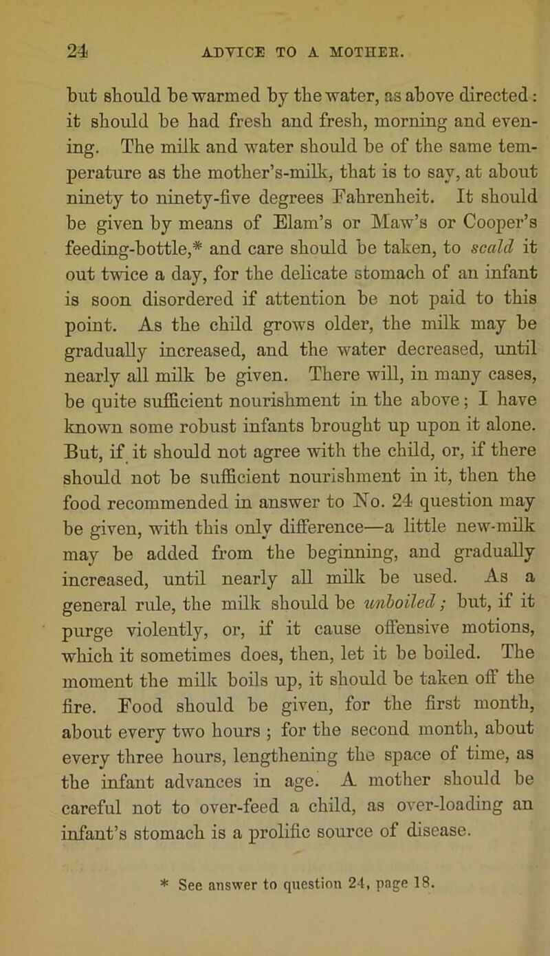 but should be warmed by tbe water, as above directed: it should be had fresh and fresh, morning and even- ing. The milk and water should be of the same tem- perature as the mother’s-milk, that is to say, at about ninety to ninety-five degrees Fahrenheit. It should be given by means of Elam’s or Maw’s or Cooper’s feeding-bottle,* and care should be taken, to scald it out twice a day, for the delicate stomach of an infant is soon disordered if attention be not paid to this point. As the child grows older, the milk may be gradually increased, and the water decreased, until nearly all milk be given. There will, in many cases, be quite sufB.cient nourishment in the above; I have known some robust infants brought up upon it alone. But, if it should not agree with the child, or, if there should not be sufficient nourishment in it, then the food recommended in answer to No. 24 question may be given, with this only difference—a little new-milk may be added from the beginning, and gradually increased, until nearly all milk be used. As a general rule, the milk should be unboiled; but, if it purge violently, or, if it cause offensive motions, which it sometimes does, then, let it he boiled. The moment the milk boils up, it should be taken off the fire. Food should be given, for the first month, aboiit every two hours ; for the second month, about every three hours, lengthening the space of time, as the infant advances in age. A mother should be careful not to over-feed a child, as over-loading an infant’s stomach is a prolific source of disease. * See answer to question 24, page 18.