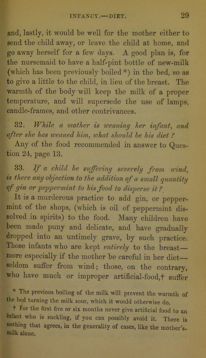 and, lastly, it would be well for tbe mother either to send the child away, or leave the child at home, aud go away herself for a few days. A good plan is, for the nursemaid to have a half-pint bottle of new-milk (which has been previously boiled *) in the bed, so as to give a little to the child, in lieu of the breast. The warmth of the body will keep the milk of a proper temperature, and will supersede the use of lamps, candle-frames, and other contrivances. 32. While a mother is weaning her infant, and after she has weaned him, what should he his diet ? Any of the food recommended in answer to Ques- tion 24, page 13. 33. If a child he suffering severely from wind, is there any objection to the addition of a small quantity of gin or peppermint to his food to disperse it?_ It is a murderous practice to add gin, or pepper- mint of the shops, (which is oil of peppermint dis- solved in spirits) to the food. Many children have been made puny and delicate, and have gradually dropped into an untimely grave, by such practice. Those infants who are kept entirely to the breast— more especially if the mother be careful in her diet— seldom suffer from mnd; those, on the contrary, who have much or improper artificial-food,f suffer * The previous boiling of the milk will prevent the warmth of the bed turning the milk soui-, w'hich it would otherwise do. t For the 6rst five or six months never give artificial food to an infant who is suckling, if you can possibly avoid it. There is nothing that agrees, in the generality of cases, like the mother’s- milk alone.