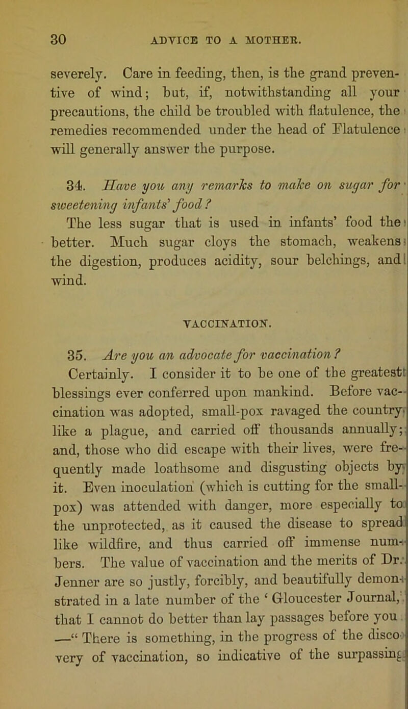 severely. Care in feeding, tlien, is tlie grand preven- tive of wind; but, if, notwithstanding all your precautions, the child be troubled with flatulence, the remedies recommended under the head of Flatulence ■ will generally answer the purpose. 34. Save you any remarTcs to malce on sugar for sweetening infants' food ? The less sugar that is used in infants’ food thei better. Much sugar cloys the stomach, weakens! the digestion, produces acidity, sour belchings, and I wind. VACCIHATIOH. 35. Are you an advocate for vaccination? Certainly. I consider it to be one of tbe greatestt blessings ever conferred upon mankind. Before vac- cination was adopted, small-pox ravaged the country« like a plague, and carried olf thousands annually;; and, those who did escape with their lives, were fre- quently made loathsome and disgusting objects by) it. Even inoculation (which is cutting for the small- pox) was attended with danger, more especially to the unprotected, as it caused the disease to spread like wildfire, and thus carried olf immense num-i hers. The value of vaccination and the merits of Dr.' Jenner are so justly, forcibly, and beautifully demom strated in a late number of the ‘ Gloucester Journal, , that I cannot do better than lay passages before you —“ There is something, in tbe progress of the disco' very of vaccination, so indicative of the surpassing.