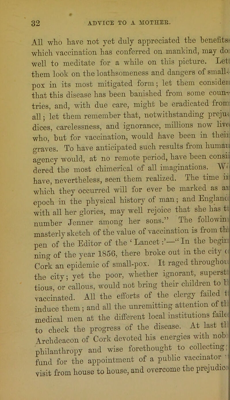 All who have not yet duly appreciated the benefits' which vaccination has conferred on mankind, may doi well to meditate for a while on this picture. Let; them look on the loathsomeness and dangers of smaU-i. pox in its most mitigated form; let them consider! that this disease has been banished from some counr tries, and, with due care, might he eradicated froin all; let them remember that, notwithstanding preju-. dices, carelessness, and ignorance, millions now live who, hut for vaccination, would have been in theii graves. To have anticipated such results from humari agency would, at no remote period, have been consh dered the most chimerical of aU imaginations. have, nevertheless, seen them realized. The time u which they occurred will for ever he marked as an epoch in the physical history of man; and Eugkna with all her glories, may well rejoice that she has t; number Jenuer among her sons.” The foUowia masterly sketch of the value of vaccination is from th pen of the Editor of the ‘ Lancet“ In the hegm ning of the year 1856, there broke out in the city o Cork an epidemic of small-pox. It raged throughoi the city; yet the poor, whether ignorant, superst: tious, or callous, would not bring their children to 1 vaccinated. All the efforts of the clergy failed 1 induce them; and all the unremitting attenLon of tl. medical men at the different local institutions faihi to check the progress of the disease. At last tl Archdeacon of Cork devoted his energies with nob philanthropy and wise forethought to collecting; fund for the appointment of a public vaccinator visit from house to house, and overcome the prejudice