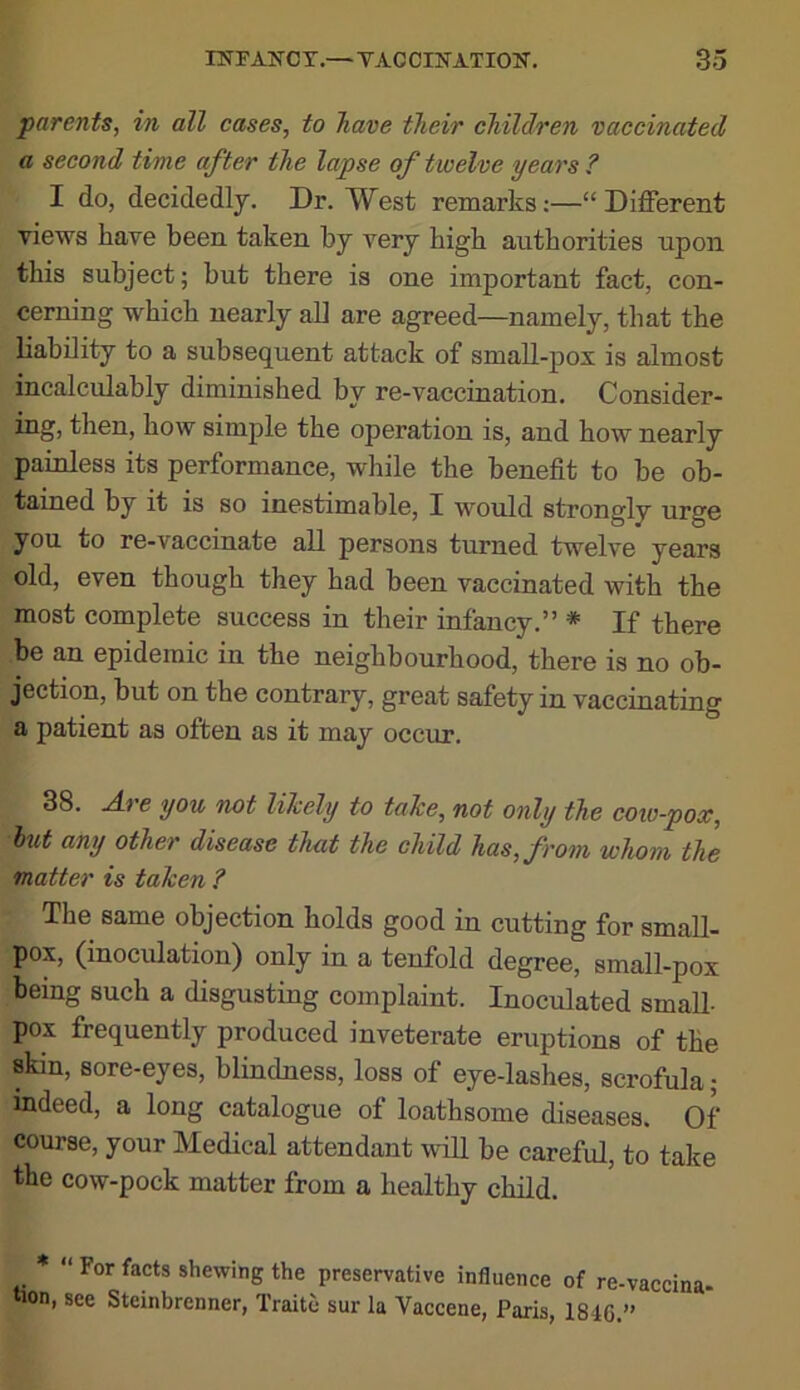 parents, in all cases, to have their children vaccinated a second time after the lapse of twelve years ? I do, decidedly. Dr. West remarks;—“Different views have been taken by very high authorities upon this subject; but there is one important fact, con- cerning which nearly all are agreed—namely, that the liability to a subsequent attack of small-pox is almost incalculably diminished by re-vaccination. Consider- ing, tlien, how simple the operation is, and how nearly painless its performance, while the benefit to be ob- tained by it is so inestimable, Z would strongly urge you to re-vaccinate all persons turned twelve years old, even though they had been vaccinated with the most complete success in their infancy.” * If there be an epidemic in the neighbourhood, there is no ob- jection, but on the contrary, great safety in vaccinating a patient as often as it may occur. 38. Are you not likely to take, not only the coiv-pox, hut any other disease that the child has, from whom the matter is taken ? The same objection holds good in cutting for small- pox, (inoculation) only in a tenfold degree, small-pox being such a disgusting complaint. Inoculated small- pox frequently produced inveterate eruptions of the skin, sore-eyes, blindness, loss of eye-lashes, scrofula; indeed, a long catalogue of loathsome diseases. Of course, your Medical attendant will be careful, to take the cow-pock matter from a healthy child. * “ For facts shewing the preservative influence of re-vaccina- tion, see Steinbrenner, Traite sur la Vaccene, Paris, 1846.”