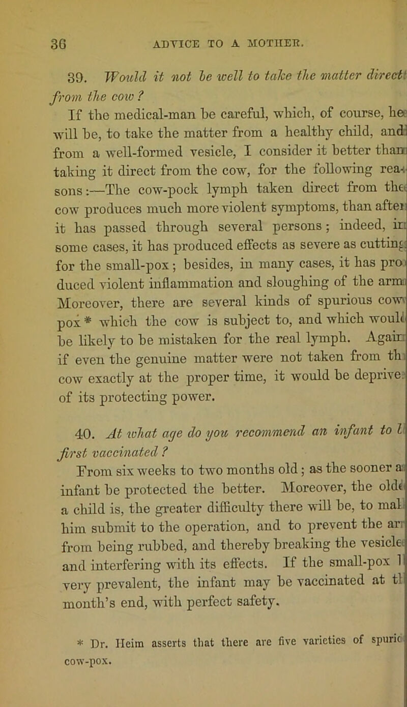 39. Wmihl it not le tcell to take the matter direeti from the coiv ? If the medical-man he careful, which, of course, hes will he, to take the matter from a healthy child, andd from a well-formed vesicle, I consider it better than taking it direct from the cow, for the following rea-i sons;—The cow-pock lymph taken direct from thet cow produces much more violent symptoms, than aftei it has passed through several persons; indeed, in some cases, it has produced effects as severe as cutting for the small-pox; besides, in many cases, it has proi duced violent inflammation and sloughing of the arm Moreover, there are several kinds of spurious cow^ pox * which the cow is subject to, and which would he likely to he mistaken for the real lymph. Again if even the genuine matter were not taken from thi cow exactly at the proper time, it would be deprive, of its protecting power. 40. At iohat age do you recommend an infant to h first vaccinated ? From six weeks to two months old; as the sooner a infant he protected the better. Moreover, the olde a child is, the greater difficidty there wdl he, to mal; him submit to the operation, and to prevent the arr from being rubbed, and thereby breaking the vesicla and interfering with its effects. If the small-pox 1 very prevalent, the infant may be vaccinated at tl month’s end, with perfect safety. * Dr. Heim asserts that there are five varieties of spuric cow-pox.