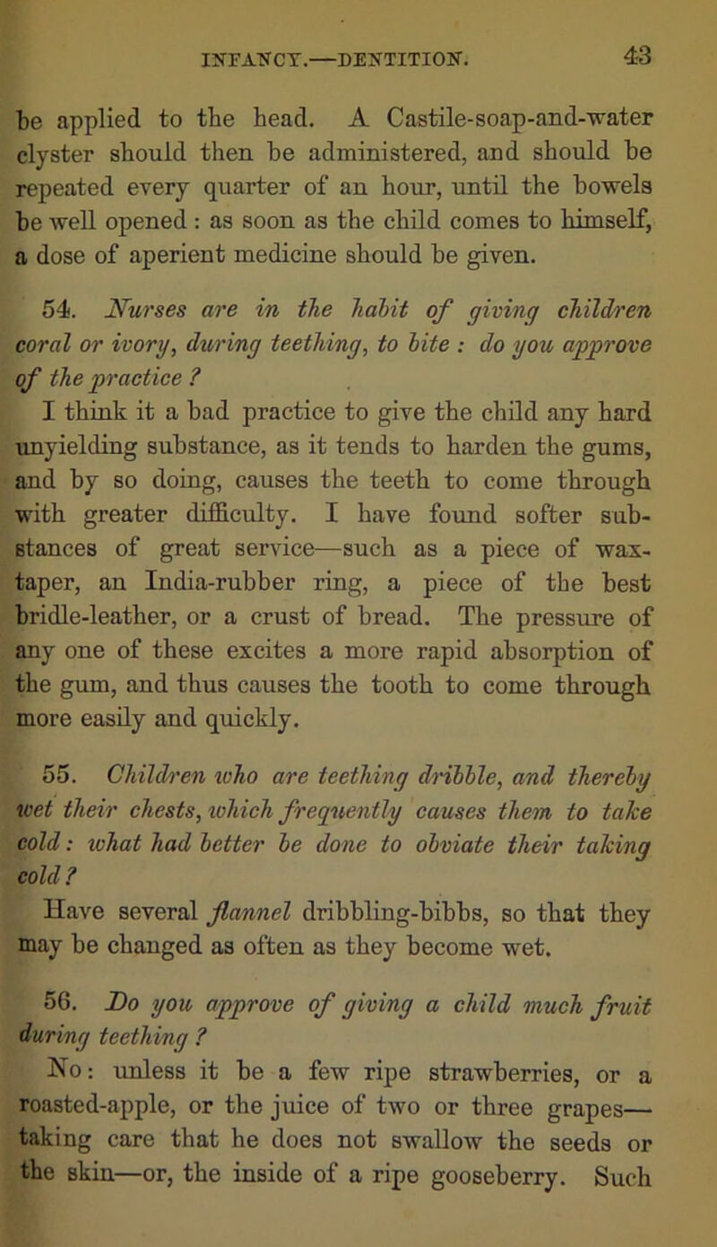 be applied to tbe head, A Castile-soap-and-water clyster should then be administered, and should be repeated every quarter of an hour, until the bowels be well opened : as soon as the child comes to himself, a dose of aperient medicine should be given. 54. Nurses are in the hahit of giving children coral or ivory, during teething, to hite : do you approve of the practice ? I think it a bad practice to give the child any hard unyielding substance, as it tends to harden the gums, and by so doing, causes the teeth to come through with greater difficulty, I have found softer sub- stances of great service—such as a piece of wax- taper, an India-rubber ring, a piece of the best bridle-leather, or a crust of bread. The pressure of any one of these excites a more rapid absorption of the gum, and thus causes the tooth to come through more easily and quickly. 55. Child/t'en who are teething dnlhle, and thereby wet their chests, which frequently causes them to tahe cold: what had better be done to obviate their talcing cold ? Have several flannel dribbling-bibbs, so that they may be changed as often as they become wet. 56. Do you approve of giving a child much fruit during teething ? No: unless it be a few ripe strawberries, or a roasted-apple, or the juice of two or three grapes— taking care that he does not swallow the seeds or the skin—or, the inside of a ripe gooseberry. Such