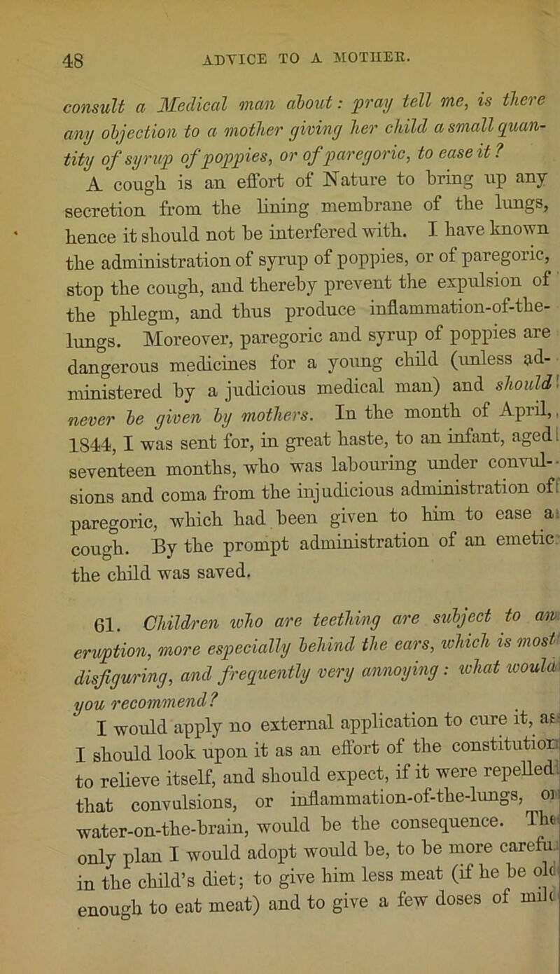 consult a JMedical oncin about: pvay tell tub, is tliet e any objection to a mother giving her child a small quan- tity of syrup of poppies, or of paregoric, to ease it? A cough is an effort of Nature to bring up any secretion from the lining membrane of the lungs, hence it should not he interfered with. I have known the administration of syrup of poppies, or of paregoric, stop the cough, and thereby prevent the expulsion of the phlegm, and thus produce inflammation-of-the- lungs. Moreover, paregoric and syrup of poppies are dangerous medicines for a young child (unless ad- ministered by a judicious medical man) and shouW never he given by mothers. In the month of Apiil,, 1844, I was sent for, in great haste, to an infant, aged I seventeen months, who was labouring under convul-- sions and coma from the injudicious administration off paregoric, which had been given to him to ease ai cough. By the prompt administration of an emetic the child was saved. 61. Children who are teething are subject to aw^ eruption, more especially behind the ears, which is most* disfiguring, and frequently very annoying: ivhat wouU\ you recommend? I would apply no external application to cure it, af; I should look upon it as an effort of the constitutionj to relieve itself, and should expect, if it were repeUed^^ that convulsions, or inflammation-of-the-lungs, oii water-on-the-hrain, would he the consequence. Th(- only plan I would adopt would he, to he more carefuj in the child’s diet; to give him less meat (if he he oU enough to eat meat) and to give a few doses of mih