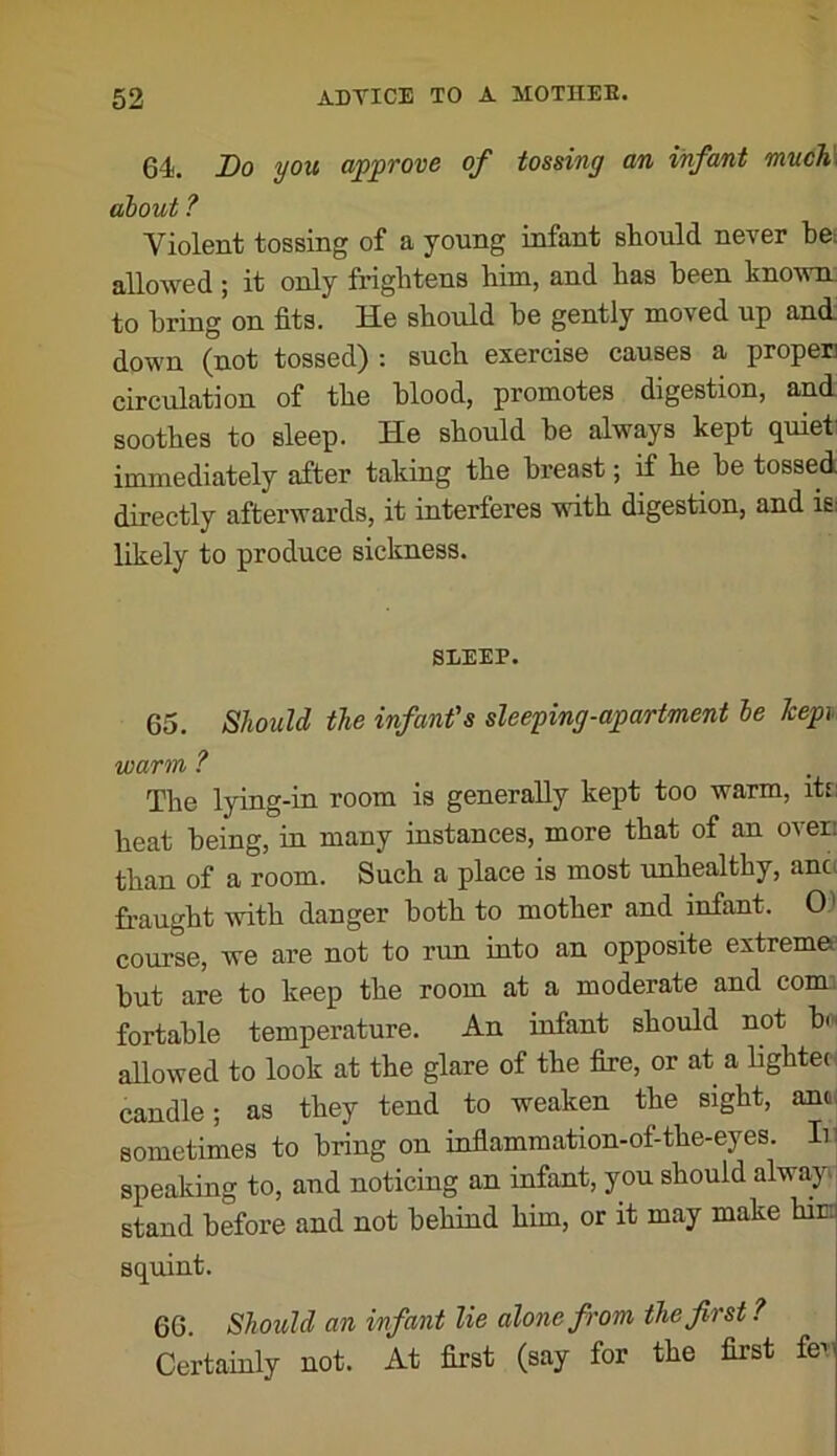 64. Bo you approve of tossing an infant muc1i\ about ? Violent tossing of a young infant should never be; allowed; it only frightens him, and has been kno-\vn; to bring on fits. He should be gently moved up and down (not tossed) : such exercise causes a proper) circulation of the blood, promotes digestion, and soothes to sleep. He should be always kept quiet) immediately after taking the breast; if he^ be tossed directly afterwards, it interferes with digestion, and is; likely to produce sickness. SLEEP. 65. Should the infant's sleeping-apartment he Icepi warm ? The lying-in room is generally kept too warm, itt: heat being, in many instances, more that of an oven than of a room. Such a place is most unhealthy, anc( fraught with danger both to mother and infant. 01 course, we are not to run into an opposite extrema but are to keep the room at a moderate and conn fortable temperature. An infant should not bi'i allowed to look at the glare of the fire, or at a bghteci candle; as they tend to weaken the sight, ano, sometimes to bring on inflammation-of-the-eyes. Ir speaking to, and noticing an infant, you should alwa,y» stand before and not behind him, or it may make hin: squint. 66. Should an infant lie alone from the first ? Certainly not. At first (say for the first feu