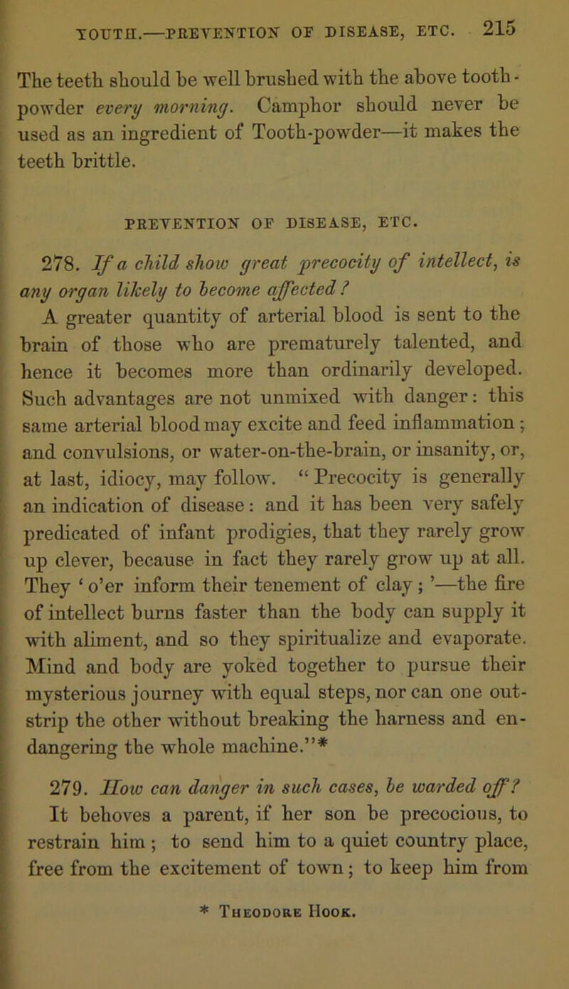 The teeth should he ■well brushed with the above tooth - powder every morning. Camphor should never be used as an ingredient of Tooth-powder—it makes the teeth brittle. PREVENTIOK OF DISEASE, ETC. 278. If a child show great precocity of intellect, is any organ likely to become affected? A greater quantity of arterial blood is sent to the brain of those who are prematurely talented, and hence it becomes more than ordinarily developed. Such advantages are not unmixed with danger: this same arterial blood may excite and feed inflammation ; and convulsions, or water-on-the-brain, or insanity, or, at last, idiocy, may follow. “ Precocity is generally an indication of disease: and it has been veiy safely predicated of infant prodigies, that they rarely grow up clever, because in fact they rarely grow up at all. They ‘ o’er inform their tenement of clay ; ’—the fire of intellect burns faster than the body can supply it ^vith aliment, and so they spiritualize and evaporate. Mind and body are yoked together to pursue their mysterious journey with equal steps, nor can one out- strip the other without breaking the harness and en- dangering the whole machine.”* 279. How can danger in such cases, he warded off? It behoves a parent, if her son be precocious, to restrain him ; to send him to a quiet country place, free from the excitement of town; to keep him from * Theodore Hook.