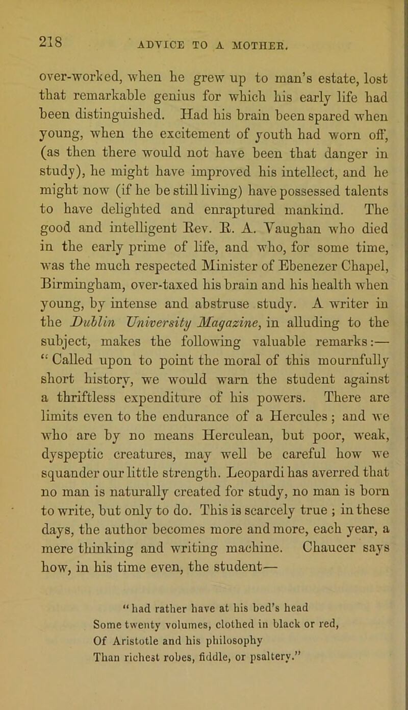 over-worl<ed, when he grew up to man’s estate, lost that remarkable genius for which his early life had been distinguished. Had his brain been spared when young, when the excitement of youth had worn off, (as then there would not have been that danger in study), he might have improved his intellect, and he might now (if he be still living) have possessed talents to have delighted and enraptured mankind. The good and intelligent Eev. E. A. Vaughan who died in the early prime of life, and who, for some time, was the much respected Minister of Ebenezer Chapel, Birmingham, over-taxed his brain and his health when young, by intense and abstruse study. A writer in the Duhlin University Magazine, in alluding to the subject, makes the following valuable remarks:— “ Called upon to point the moral of this mournfully short history, we would warn the student against a thriftless expenditure of his powers. There are limits even to the endurance of a Hercules ; and we who are by no means Herculean, but poor, weak, dyspeptic creatures, may well be careful how we squander our little strength. Leopardi has averred that no man is naturally created for study, no man is born to write, but only to do. This is scarcely true ; in these days, the author becomes more and more, each year, a mere thinking and writing machine. Chaucer says how, in his time even, the student— “ had rather have at his bed’s head Some twenty volumes, clothed in black or red, Of Aristotle and his philosophy Than richest robes, fiddle, or psaltery.”