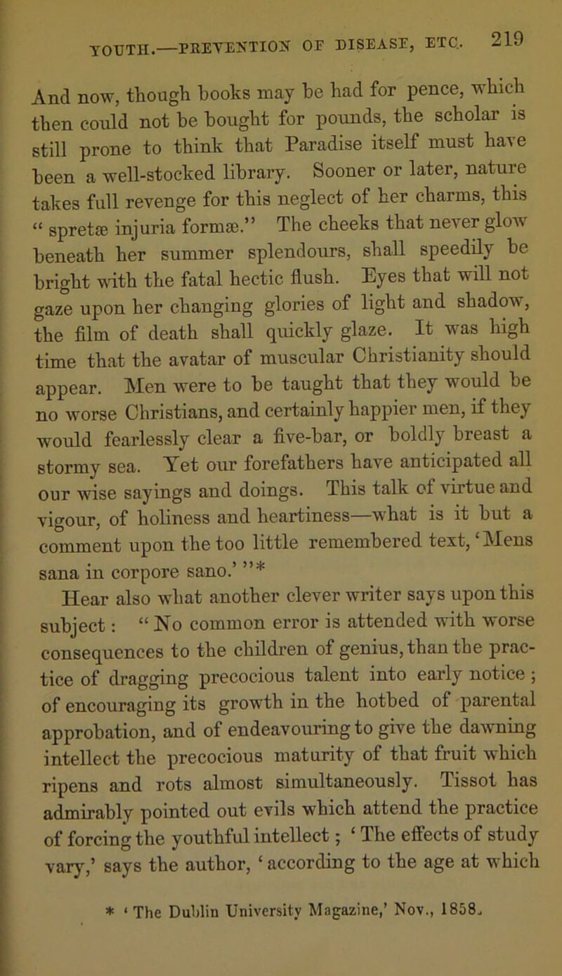 And now, though hooks may be had for pence, which then could not he bought for pounds, the scholar is still prone to think that Paradise itself must have been a well-stocked libraiy. Sooner or later, nature takes full revenge for this neglect of her charms, this “ spretse injuria formse.” The cheeks that never glow beneath her summer splendours, shall speedily be bright Muth the fatal hectic flush. Eyes that will not gaze upon her changing glories of light and shadow, the film of death shall quickly glaze. It was high time that the avatar of muscular Christianity should appear. Men were to be taught that they would be no worse Christians, and certainly happier men, if they would fearlessly clear a five-bar, or boldly breast a stormy sea. Yet our forefathers have anticipated all our wise sayings and doings. This talk of virtue and vigour, of holiness and heartiness—what is it but a comment upon the too little remembered text, ‘Mens Sana in corpore sano.’ ”* Hear also what another clever writer says upon this subject: “No common error is attended with worse consequences to the children of genius, than the prac- tice of dragging precocious talent into early notice ; of encouraging its growth in the hotbed of parental approbation, and of endeavouring to give the daivning intellect the precocious maturity of that fruit which ripens and rots almost simultaneously. Tissot has admirably pointed out evils which attend the practice of forcing the youthful intellect; ‘ The effects of study varj^’ says the author, ‘ according to the age at which * ‘ The Dublin University Magazine,’ Nov., 1868.