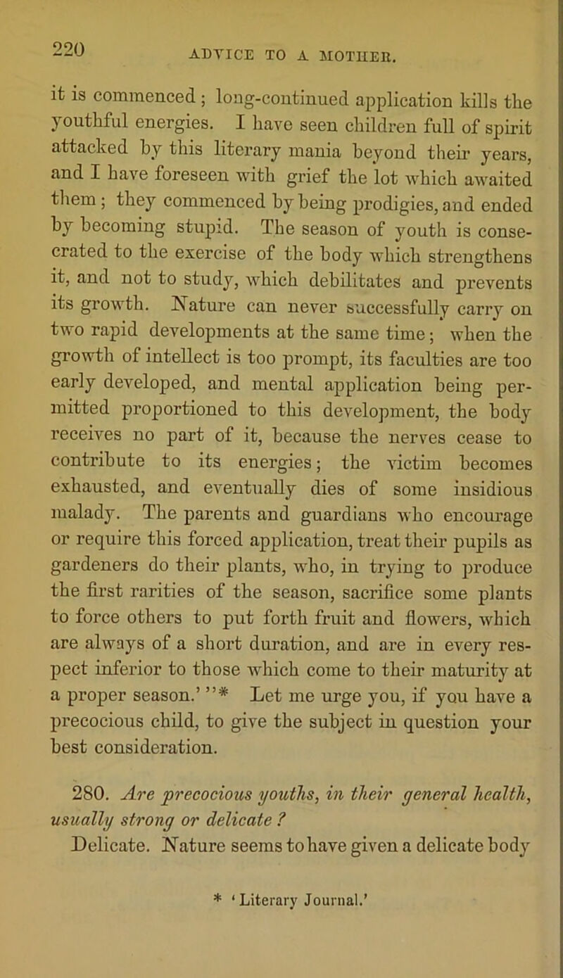 it is commenced ; long-continued application kills tke youthful energies. I have seen children full of spirit attacked by this literary mania beyond tlieir years, and I have foreseen with grief the lot which awaited them; they commenced by being prodigies, and ended by becoming stupid. The season of youth is conse- crated to the exercise of the body which strengthens it, and not to study, which debilitates and prevents its growth. Nature can never successfully carry on two rapid developments at the same time; when the gi’owth of intellect is too prompt, its faculties are too early developed, and mental application being per- mitted proportioned to this development, the body receives no part of it, because the nerves cease to contribute to its energies; the Auctim becomes exhausted, and eventually dies of some insidious malady. The parents and guardians who encourage or require this forced application, treat their pupils as gardeners do their plants, who, in trying to produce the first rarities of the season, sacrifice some plants to force others to put forth fruit and flowers, which are always of a short duration, and are in every res- pect inferior to those which come to their maturity at a proper season.’ ”* Let me urge you, if you have a precocious child, to give the subject in question your best consideration. 280. A7'b precocious youths, in their general health, usually strong or delicate ? Delicate. Nature seems to have given a delicate body * ‘ Literary Journal.’