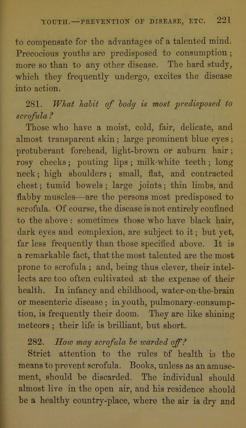 to compensate for the advantages of a talented mind. Precocious youths are predisposed to consumption; more so than to any other disease. The hard study, which they frequently undergo, excites the disease into action. 281. What hahit of lody is most predisposed to scrofula ? Those who have a moist, cold, fair, delicate, and almost transparent skin; large prominent blue eyes ; protuberant forehead, light-brown or auburn hair; rosy cheeks; pouting lips ; milk-white teeth; long neck; high shoulders; small, flat, and contracted chest; tumid bowels; large joints; thin limbs, and flabby muscles—are the persons most predisposed to scrofula. Of course, the disease is not entirely conflned to the above : sometimes those who have black hair, dark eyes and complexion, are subject to it; but yet, far less frequently than those specifled above. It is a remarkable fact, that the most talented are the most prone to scrofula ; and, being thus clever, their intel- lects are too often cultivated at the expense of their health. In infancy and childhood, water-on-the-brain or mesenteric disease ; in youth, pulmonary-consump- tion, is frequently their doom. They are like shining meteors ; their life is brilliant, but short. 282. Iloto may scrofula he guarded off? Strict attention to the rules bf health is the means to prevent scrofula. Books, unless as an amuse- ment, should be discarded. The individual should almost live in the open air, and his residence should be a healthy country-place, where the air is dry and