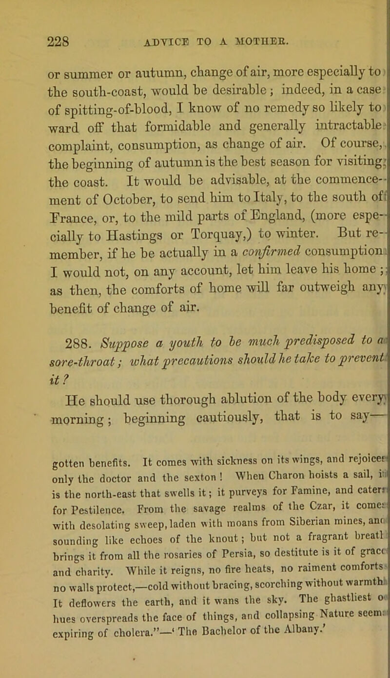 or summer or autumn, change of air, more especially to > the south-coast, would he desirable; indeed, in a case: of spitting-of-hlood, I know of no remedy so likely to ward off that formidable and generally intractable.' complaint, consumption, as change of air. Of course,, the beginning of autumn is the best season for visiting^ the coast. It would he advisable, at the commence-- ment of October, to send him to Italy, to the south ofi Prance, or, to the mild parts of England, (more espe- cially to Hastings or Torquay,) to winter. But re- member, if he be actually in a confirmed consumption! I would not, on any account, let him leave his home as then, the comforts of home will far outweigh anyy benefit of change of air. 288. Suppose a youth to le much predisposed to a. sore-throat; what precautions should he taJce to prevenU it ? He should use thorough ablution of the body every} morning; beginning cautiously, that is to say gotten benefits. It comes with sickness on its wings, and rejoicer only the doctor and the sexton ! When Charon hoists a sail, in is the north-east that swells it; it purveys for Famine, and caterr for Pestilence. From the savage realms of the Czar, it comes with desolating sweep, laden with moans from Siberian mines, ano' sounding like echoes of the knout; but not a fragrant breath brings it from all the rosaries of Persia, so destitute is it of grace and charity. While it reigns, no fire heats, no raiment comforts- no walls protect,—cold without bracing, scorching without warmth! It deflowers the earth, and it wans the sky. The ghastliest o- hues overspreads the face of things, and collapsing Nature seem: expiring of cholera.”—' The Bachelor of the Albany.’