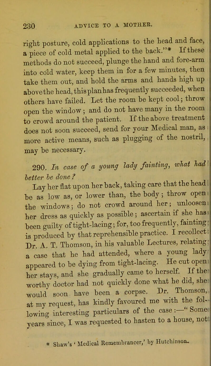 right posture, cold applications to the head and face, a piece of cold metal applied to the back. * If these methods do not succeed, plunge the hand and fore-arm into cold water, keep them in for a few minutes, then take them out, and hold the arms and hands high up above the head, thisplanhas frequently succeeded, when others have failed. Let the room he kept cool; throw open the window; and do not have many in the room to crowd around the patient. If the above treatment does not soon succeed, send for your Medical man, as i more active means, such as plugging of the nostril, may he necessary. 290. In case of a yowng lady fainting, wJiat had I better be done ? Lay her flat upon her hack, taking care that the head 1 he as low as, or lower than, the body; throw open i the windows; do not crowd around her; unlooseni her dress as quickly as possible; ascertain if she bass been guilty of tight-lacing; for, too frequently, faintingr is produced by that reprehensible practice. I recollect t Dr. A. T. Thomson, in his valuable Lectures, relating: a case that he had attended, where a young lady, appeared to be dying from tight-lacing. He cut openi her stays, and she gradually came to herself. If the-: worthy doctor had not quickly done what he did, she would soon have been a corpse. Dr. Thomson, at my request, has kindly favoured me with the fol- lowing interesting particulars of the case “ Some, years since, I was requested to hasten to a house, nott * Shaw’s ‘ Medical Remembrancer,’ by Hutchinson.