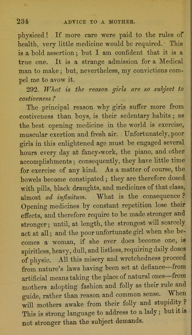 pliysiced! If more care were paid to tlie rules of health, very little medicine would be required. This is a bold assertion; but I am confident that it is a true one. It is a strange admission for a Medical man to make; but, nevertheless, my convictions com- pel me to avow it. 292. What is the reason girls are so subject to costiveness ? The principal reason why girls suffer more from costiveness than boys, is their sedentary habits ; as the best opening medicine in the world is exercise, muscular exertion and fresh air. Unfortunately, poor girls in this enlightened age must be engaged several hours every day at fancy-work, the piano, and other accomplishments; consequently, they have little time for exercise of any kind. As a matter of course, the bowels become constipated; they are therefore dosed with pills, black draughts, and medicines of that class, almost ad infinitum. What is the consequence? Opening medicines by constant repetition lose their effects, and therefore require to be made stronger and stronger; until, at length, the strongest will scarcely act at all; and the poor unfortunate girl when she be- comes a woman, if she ever does become one, is spiritless, heavy, duU, and listless, requiring daily doses of physic. All this misery and wretchedness proceed from nature’s laws having been set at defiance from artificial means taking the place of natural ones—from mothers adopting fashion and folly as their rule and guide, rather than reason and common sense, ^len will mothers awake from their foUy and stupidi^ ? This is strong language to address to a lady; but it is not stronger than the subject demands.