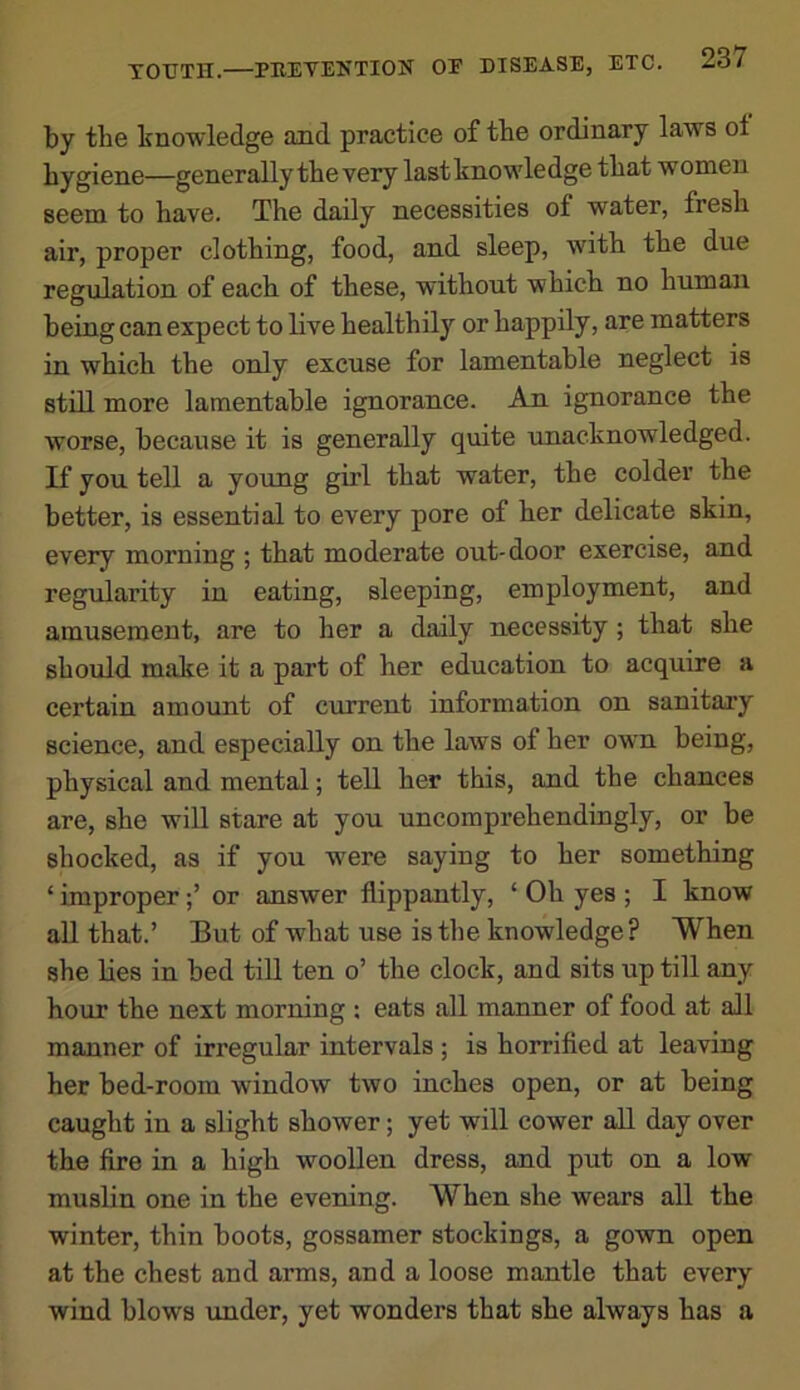 by tbe knowledge and practice of the ordinary laws ol hygiene—generally the very last knowledge that women seem to have. The daily necessities of water, fresh air, proper clothing, food, and sleep, with the due regulation of each of these, without which no human being can expect to live healthily or happily, are matters in which the only excuse for lamentable neglect is still more lamentable ignorance. An ignorance the worse, because it is generally quite unacknowledged. If you tell a young girl that water, the colder the better, is essential to every pore of her delicate skin, every morning ; that moderate out-door exercise, and regularity in eating, sleeping, employment, and amusement, are to her a daily necessity; that she should make it a part of her education to acquire a certain amount of current information on sanitary science, and especially on the laws of her own being, physical and mental; tell her this, and the chances are, she will stare at you uncomprehendingly, or be shocked, as if you were saying to her something ‘ improperor answer flippantly, ‘ Oh yes ; I know all that.’ But of what use is the knowledge? When she lies in bed till ten o’ the clock, and sits up till any hour the next morning : eats all manner of food at all manner of irregular intervals ; is horrified at leaving her bed-room window two inches open, or at being caught in a slight shower; yet will cower all day over the fire in a high woollen dress, and put on a low muslin one in the evening. When she wears all the winter, thin boots, gossamer stockings, a gown open at the chest and arms, and a loose mantle that every wind blows under, yet wonders that she always has a