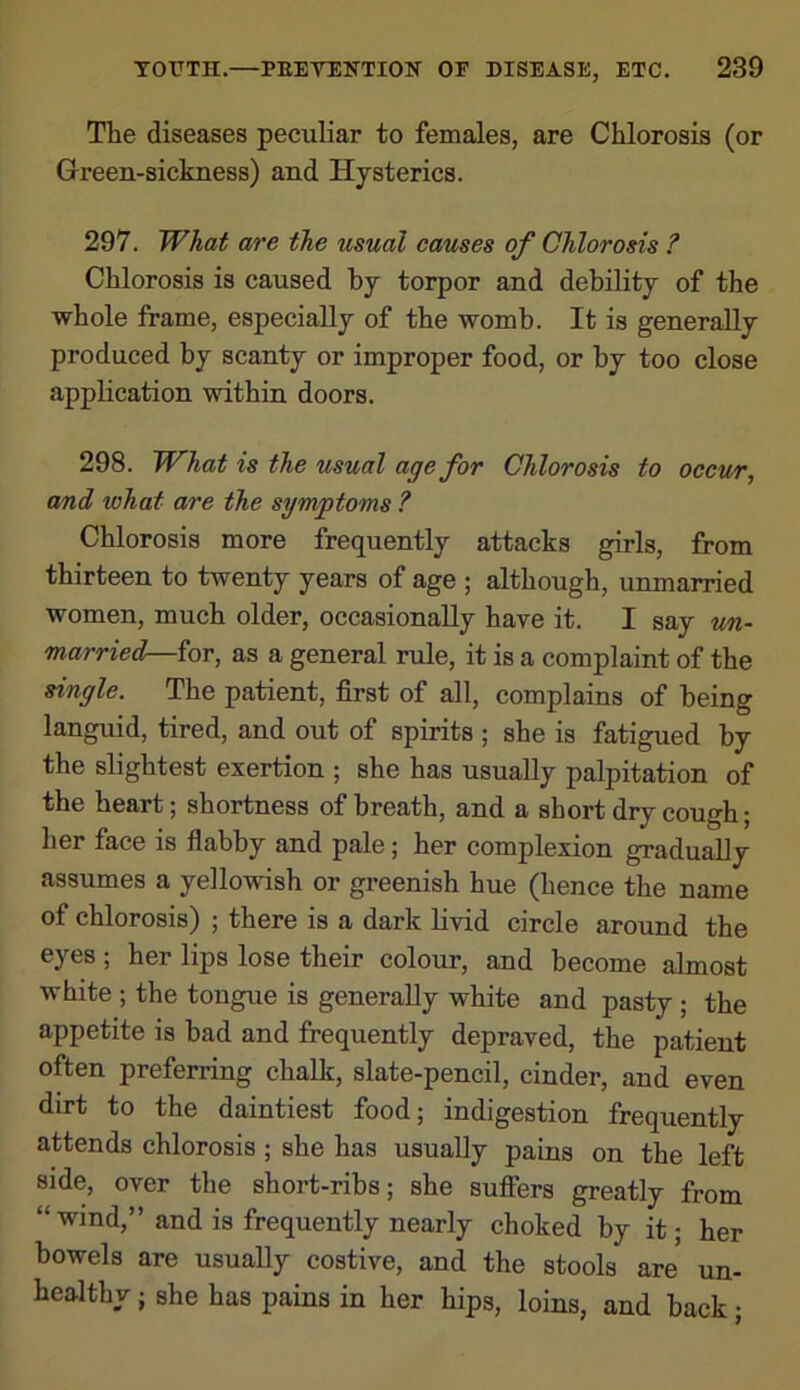 The diseases peculiar to females, are Chlorosis (or Green-sickness) and Hysterics. 297. What are the usual causes of Chlorosis ? Chlorosis is caused by torpor and debility of the whole frame, especially of the womb. It is generally produced by scanty or improper food, or by too close application within doors. 298. What is the usual age for Chlorosis to occur, and what are the symptoms ? Chlorosis more frequently attacks girls, from thirteen to twenty years of age ; although, unmarried women, much older, occasionally have it. I say un- married—for, as a general rule, it is a complaint of the single. The patient, first of all, complains of being languid, tired, and out of spirits ; she is fatigued by the slightest exertion ; she has usually palpitation of the heart; shortness of breath, and a short dry cough; her face is flabby and pale; her complexion gradually assumes a yellowish or greenish hue (hence the name of chlorosis) ; there is a dark livid circle around the eyes ; her lips lose their colour, and become almost white ; the tongue is generally white and pasty ; the appetite is bad and frequently depraved, the patient often preferring chalk, slate-pencil, cinder, and even dirt to the daintiest food; indigestion frequently attends chlorosis ; she has usually pains on the left side, over the short-ribs; she sufiers greatly from “wind,” and is frequently nearly choked by it; her bowels are usually costive, and the stools are un- healthy ; she has pains in her hips, loins, and back;