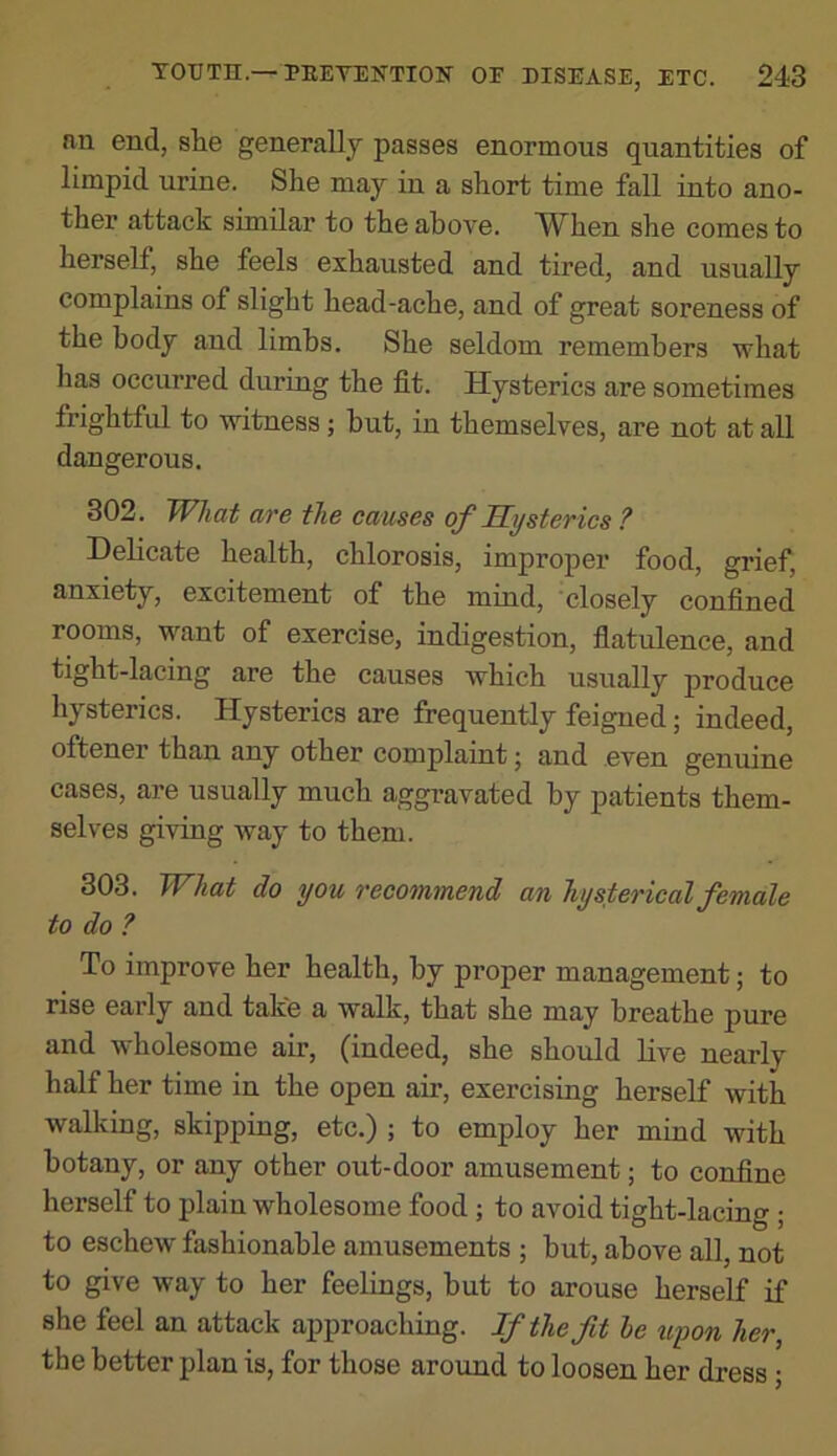 an end, she generally passes enormous quantities of limpid urine. She may in a short time fall into ano- ther attack similar to the above. TV^hen she comes to herself, she feels exhausted and tired, and usually complains of slight head-ache, and of great soreness of the body and limbs. She seldom remembers what has occurred during the fit. Hysterics are sometimes frightful to witness; hut, in themselves, are not at all dangerous. 302. Wltai are the causes of Hysterics ? Delicate health, chlorosis, improper food, grief, anxiety, excitement of the mind, 'closely confined rooms, want of exercise, indigestion, flatulence, and tight-lacing are the causes which usually produce hysterics. Hysterics are frequently feigned j indeed, offcener than any other complaint; and even genuine cases, are usually much aggravated by patients them- selves giving way to them. 303. What do you recommend an hysterical female to do ? To improve her health, by proper management; to rise early and take a walk, that she may breathe pure and wholesome air, (indeed, she should live nearly half her time in the open air, exercising herself with walking, skipping, etc.) ; to employ her mind with botany, or any other out-door amusement; to confine herself to plain wholesome food ; to avoid tight-lacing ; to eschew fashionable amusements ; hut, above all, not to give way to her feelings, but to arouse herself if she feel an attack approaching. If theft le uyon her, the better plan is, for those around to loosen her dress;