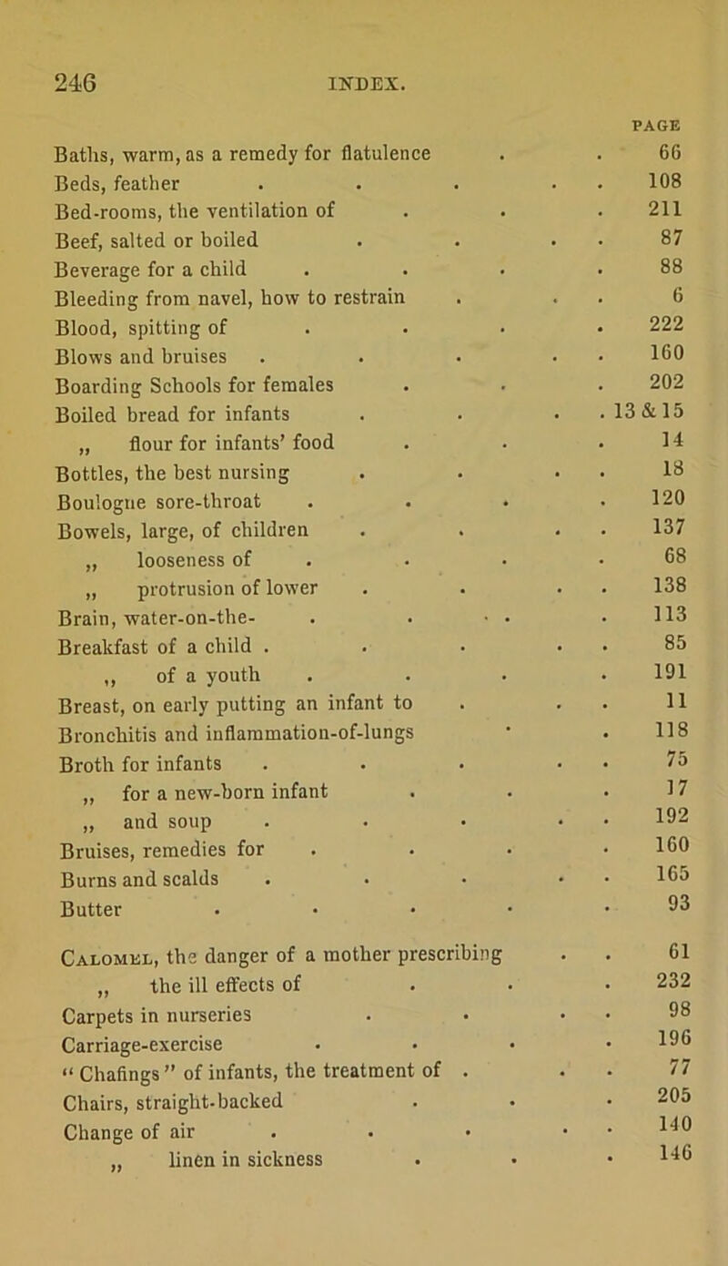 Baths, warm, as a remedy for flatulence PAGE 66 Beds, feather . 108 Bed-rooms, the ventilation of 211 Beef, salted or boiled . 87 Beverage for a ehild 88 Bleeding from navel, how to restrain 6 Blood, spitting of . . • 222 Blows and bruises 160 Boarding Schools for females 202 Boiled bread for infants .13&15 „ flour for infants’ food 14 Bottles, tbe best nursing 18 Boulogne sore-throat 120 Bowels, large, of children 137 „ looseness of . 68 „ protrusion of lower 138 Brain, water-on-the- 113 Breakfast of a child . 85 ,, of a youth 191 Breast, on early putting an infant to 11 Bronchitis and inflammation-of-lungs 118 Broth for infants 75 „ for a new-born infant 17 „ and soup 192 Bruises, remedies for . 160 Burns and scalds 165 Butter . . . • 93 Calomkl, the danger of a mother prescribing . 61 „ the ill effects of 232 Carpets in nurseries • 98 Carriage-exercise 196 “ Chaflngs ” of infants, the treatment of . • 77 Chairs, straight-backed 205 Change of air . • 140 „ linen in sickness 146