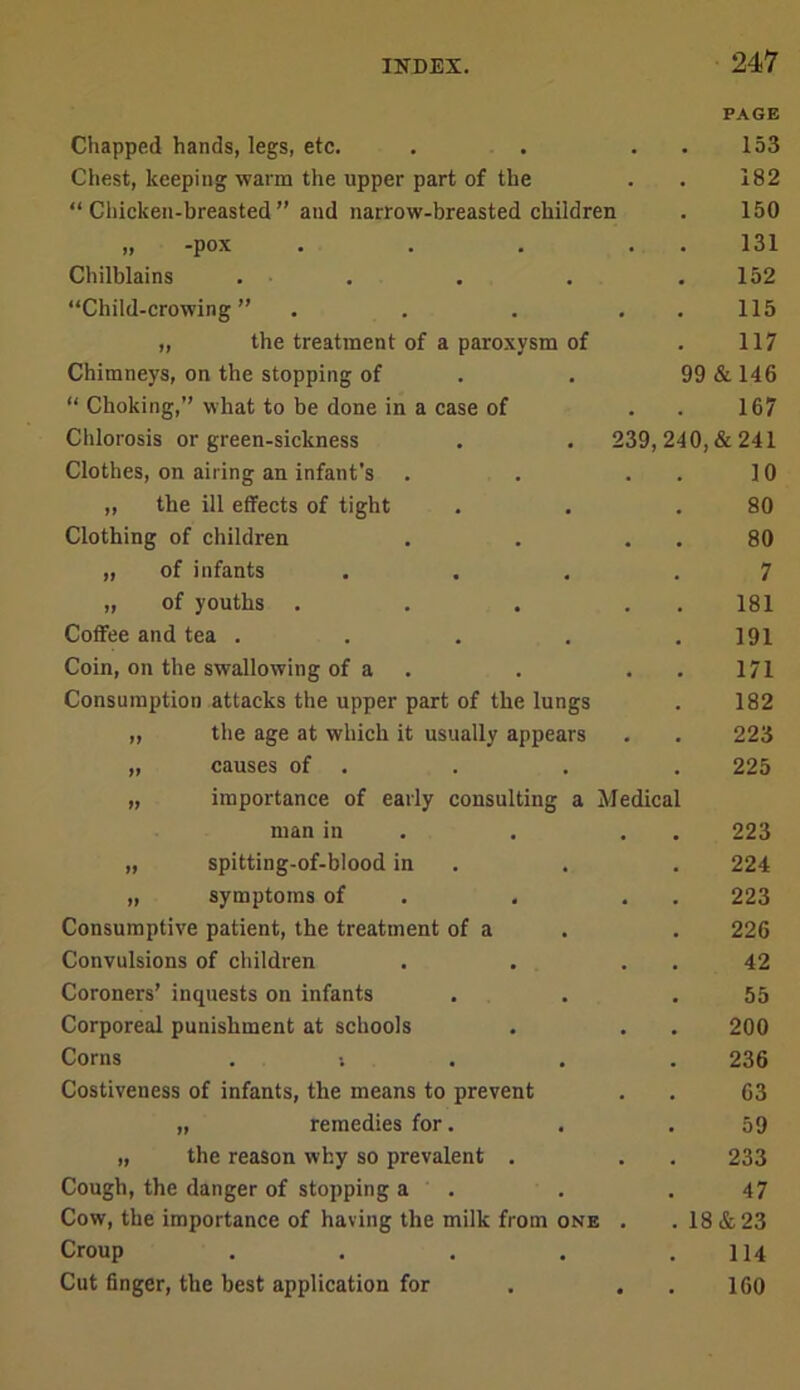 Chapped hands, legs, etc. PAGE 153 Chest, keeping warm the upper part of the • 182 “ Chicken-breasted ” and narrow-breasted children 150 fj “pox • • • . 131 Chilblains . . 152 “Child-crowing ” . • 115 „ the treatment of a paroxysm of 117 Chimneys, on the stopping of 99 & 146 “ Choking,” what to be done in a case of 167 Clilorosis or green-sickness 239, 240,&241 Clothes, on airing an infant's . 10 „ the ill effects of tight 80 Clothing of children « 80 „ of infants 7 „ of youths • 181 Coffee and tea . 191 Coin, on the swallowing of a . • 171 Consumption attacks the upper part of the lungs 182 „ the age at which it usually appears . 223 „ causes of . 225 „ importance of early consulting a Medica man in • 223 „ spitting-of-blood in 224 „ symptoms of . 223 Consumptive patient, the treatment of a 226 Convulsions of children 42 Coroners’ inquests on infants 55 Corporeal punishment at schools • 200 Corns . ; . . 236 Costiveness of infants, the means to prevent . 63 „ remedies for. 59 „ the reason why so prevalent . . 233 Cough, the danger of stopping a 47 Cow, the importance of having the milk from one . 18&23 Croup .... 114 Cut finger, the best application for • 160