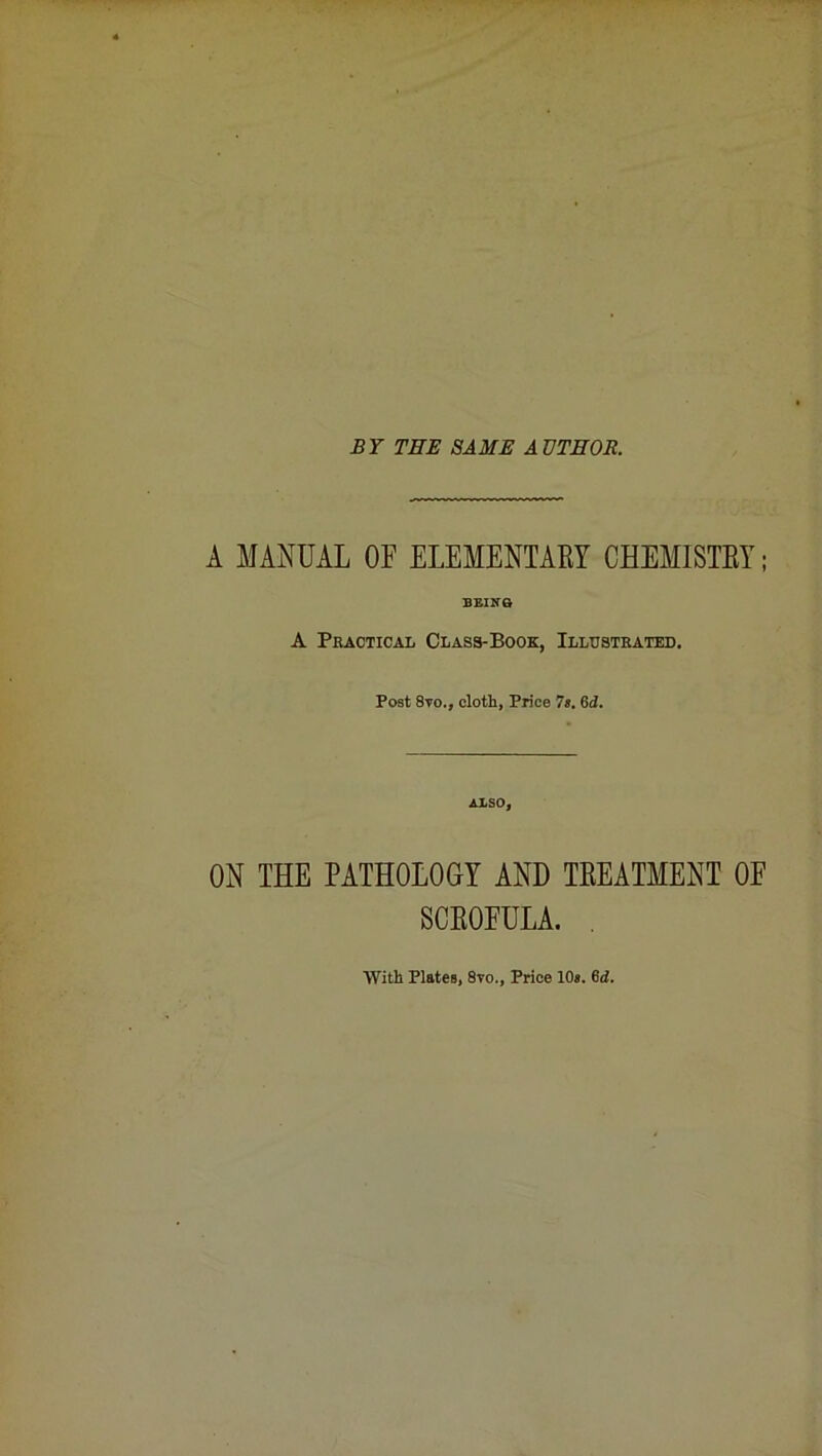 BY THE SAME AUTHOR. A MANUAL OF ELEMENTARY CHEMISTRY; BEING A Practical Class-Book, Illustrated. Post 8vo., cloth, Price 7s. 6d. ALSO, ON THE PATHOLOGY AND TREATMENT OE SCROFULA. . With Plates, 8vo., Price 10s. 6d.