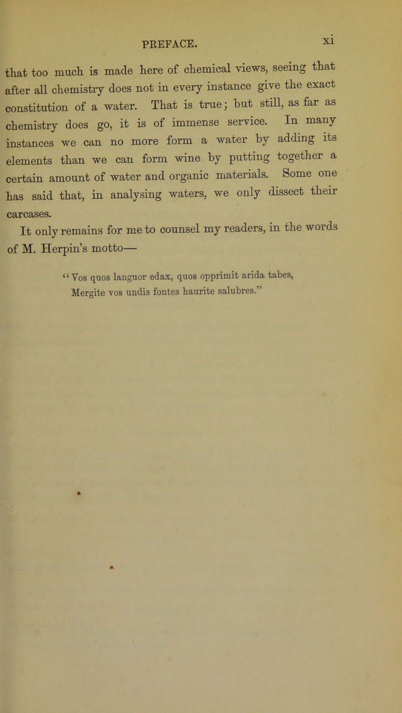 Xl that too much is made here of chemical views, seeing that after all chemistry does not in every instance give the exact constitution of a water. That is true; but still, as far as chemistry does go, it is of immense service. In many instances we can no more form a water by adding its elements than we can form wine by putting together a certain amount of water and organic materials. Some one has said that, in analysing waters, we only dissect their carcases. It only remains for me to counsel my readers, in the words of M. Herpin’s motto— “Vos quos languor edax, quos opprimit arida tabes, Mergite vos undis fontes haurite salubres.”
