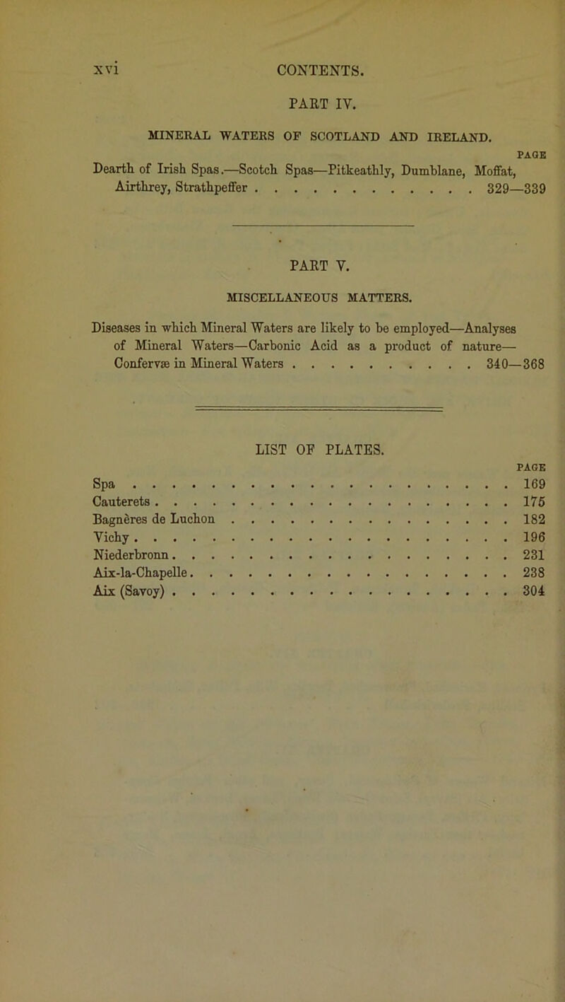 PART IY. MINERAL WATERS OF SCOTLAND AND IRELAND. PAGE Dearth of Irish Spas.—Scotch Spas—Pitkeathly, Dumhlane, Moffat, Airthrey, Strathpeffer 329—339 PART Y. MISCELLANEOUS MATTERS. Diseases in which Mineral Waters are likely to be employed—Analyses of Mineral Waters—Carbonic Acid as a product of nature— Confervas in Mineral Waters 340—368 LIST OF PLATES. PAGE Spa 169 Cauterets 175 Bagneres de Luchon 182 Yichy 196 Niederbronn 231 Aix-la-Chapelle 238 Aix (Savoy) 304