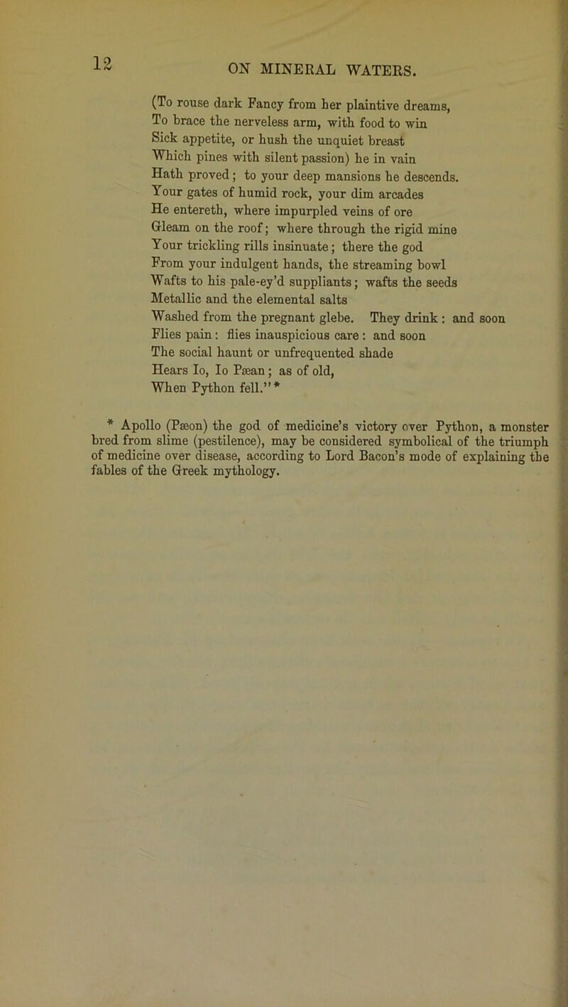 (To rouse dark Fancy from her plaintive dreams, To brace the nerveless arm, with food to win Sick appetite, or hush the unquiet breast Which pines with silent passion) he in vain Hath proved; to your deep mansions he descends. Your gates of humid rock, your dim arcades He entereth, where impurpled veins of ore Gleam on the roof; where through the rigid mine Your trickling rills insinuate; there the god From your indulgent hands, the streaming howl Wafts to his pale-ey’d suppliants; wafts the seeds Metallic and the elemental salts Washed from the pregnant glebe. They drink: and soon Flies pain : flies inauspicious care : and soon The social haunt or unfrequented shade Hears Io, Io Pecan ; as of old, When Python fell.”* * Apollo (Pseon) the god of medicine’s victory over Python, a monster bred from slime (pestilence), may be considered symbolical of the triumph of medicine over disease, according to Lord Bacon’s mode of explaining the fables of the Greek mythology.