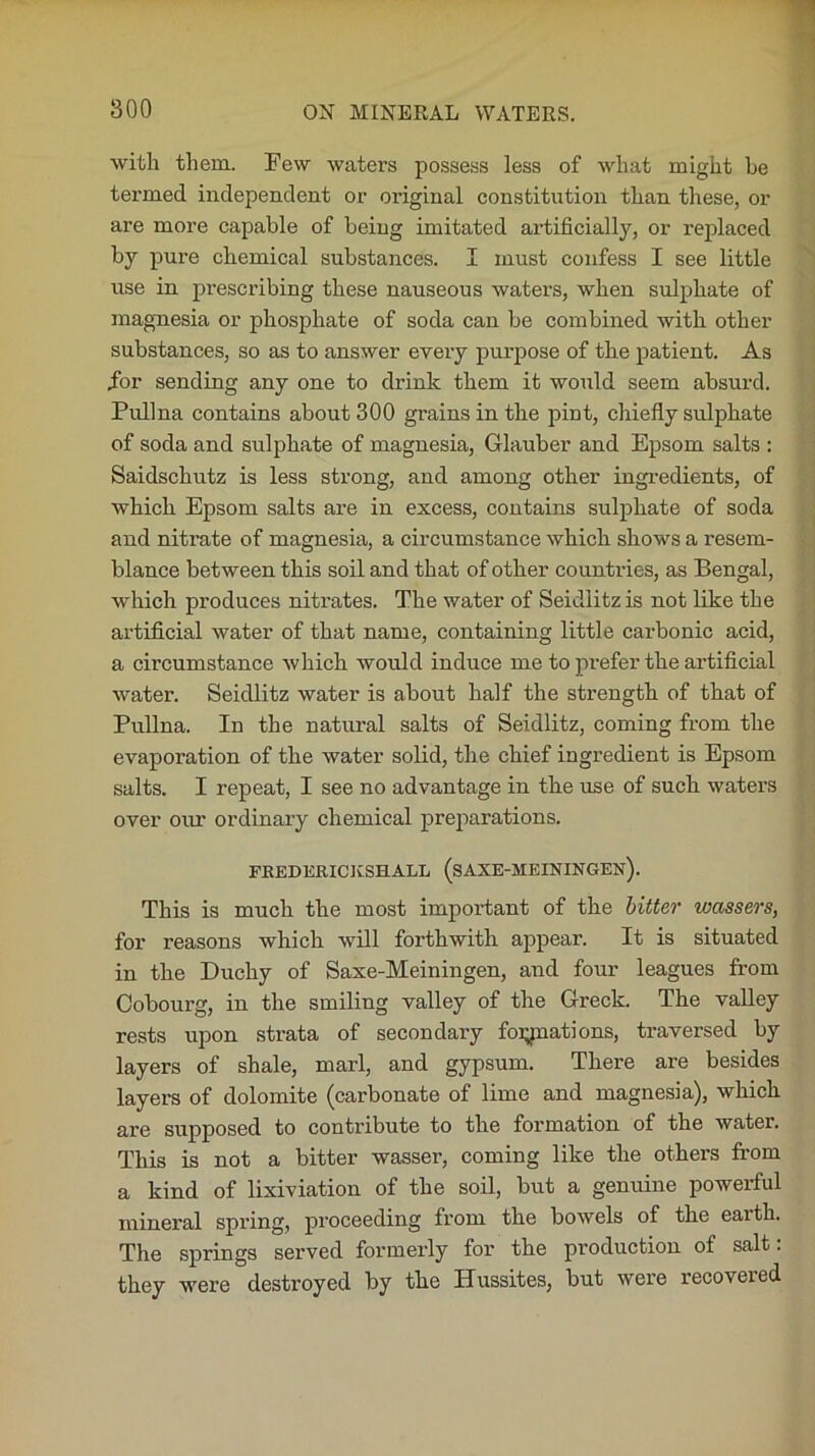 with them. Few waters possess less of what might be termed independent or original constitution than these, or are more capable of being imitated artificially, or replaced by pure chemical substances. I must confess I see little use in prescribing these nauseous waters, when sulphate of magnesia or phosphate of soda can be combined with other substances, so as to answer every purpose of the patient. As Tor sending any one to drink them it would seem absurd. Pullna contains about 300 grains in the pint, chiefly sulphate of soda and sulphate of magnesia, Glauber and Epsom salts : Saidschutz is less strong, and among other ingredients, of which Epsom salts are in excess, contains sulphate of soda and nitrate of magnesia, a circumstance which shows a resem- blance between this soil and that of other countries, as Bengal, which produces nitrates. The water of Seidlitz is not like the artificial water of that name, containing little carbonic acid, a circumstance which would induce me to prefer the artificial water. Seidlitz water is about half the strength of that of Pullna. In the natural salts of Seidlitz, coming from the evaporation of the water solid, the chief ingredient is Epsom salts. I repeat, I see no advantage in the use of such waters over our ordinary chemical preparations. FREDERICJvSHALL (SAXE-HEININGEN). This is much the most important of the bitter toassers, fox' reasons which will forthwith appear. It is situated in the Duchy of Saxe-Meiningen, and four leagues from Coboui-g, in the smiling valley of the Greek. The valley rests upon sti-ata of secondary foliations, traversed by layers of shale, marl, and gypsum. There are besides layers of dolomite (carbonate of lime and magnesia), which are supposed to conti'ibute to the foi’ination of the water. This is not a bitter wassex’, coming like the others from a kind of lixiviation of the soil, but a genuine powerful mineral spx’ing, pi'oceeding from the bowels of the eaxth. The springs served fox’mex’ly fox- the px’oduction of salt. they were destroyed by the Hussites, but wex*e recoveied