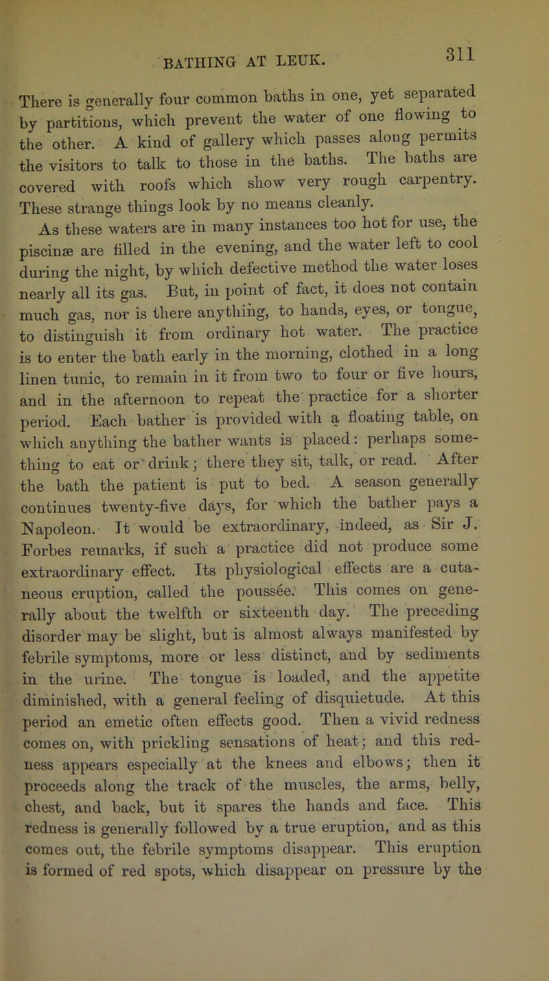 BATHING AT LEUK. There is generally four common baths in one, yet separated by partitions, which prevent the water of one flowing to the other. A kind of gallery which passes along permits the visitors to talk to those in the baths. The baths are covered with roofs which show very rough carpentry. These strange things look by no means cleanly. As these waters are in many instances too hot for use, the piscinse are filled in the evening, and the water left to cool during the night, by which defective method the water loses nearly all its gas. But, in point of fact, it does not contain much gas, nor is there anything, to hands, eyes, oi tongue^ to distinguish it from ordinary hot water. The practice is to enter the bath early in the morning, clothed in a long linen tunic, to remain in it from two to four or five hours, and in the afternoon to repeat the practice for a shorter pei'iod. Each bather is provided with a floating table, on which anything the bather wants is placed: perhaps some- thing to eat or drink; there they sit, talk, or read. Aftei the bath the patient is put to bed. A season generally continues twenty-five daj’s, for which the bather pays a Napoleon. It would be extraordinary, indeed, as Sir J. Forbes remarks, if such a practice did not produce some extraordinary effect. Its physiological effects are a cuta- neous eruption, called the poussee.' This comes on gene- rally about the twelfth or sixteenth day. The preceding disorder may be slight, but is almost always manifested by febi’ile symptoms, more or less distinct, and by sediments in the urine. The tongue is loaded, and the appetite diminished, with a general feeling of disquietude. At this period an emetic often effects good. Then a vivid redness comes on, with prickling sensations of heat; and this red- ness appears especially at the knees and elbows; then it proceeds along the track of the muscles, the arms, belly, chest, and back, but it spares the hands and face. This redness is generally followed by a true eruption, and as this comes out, the febrile symptoms disappear. This eruption is formed of red spots, which disappear on pressure by the