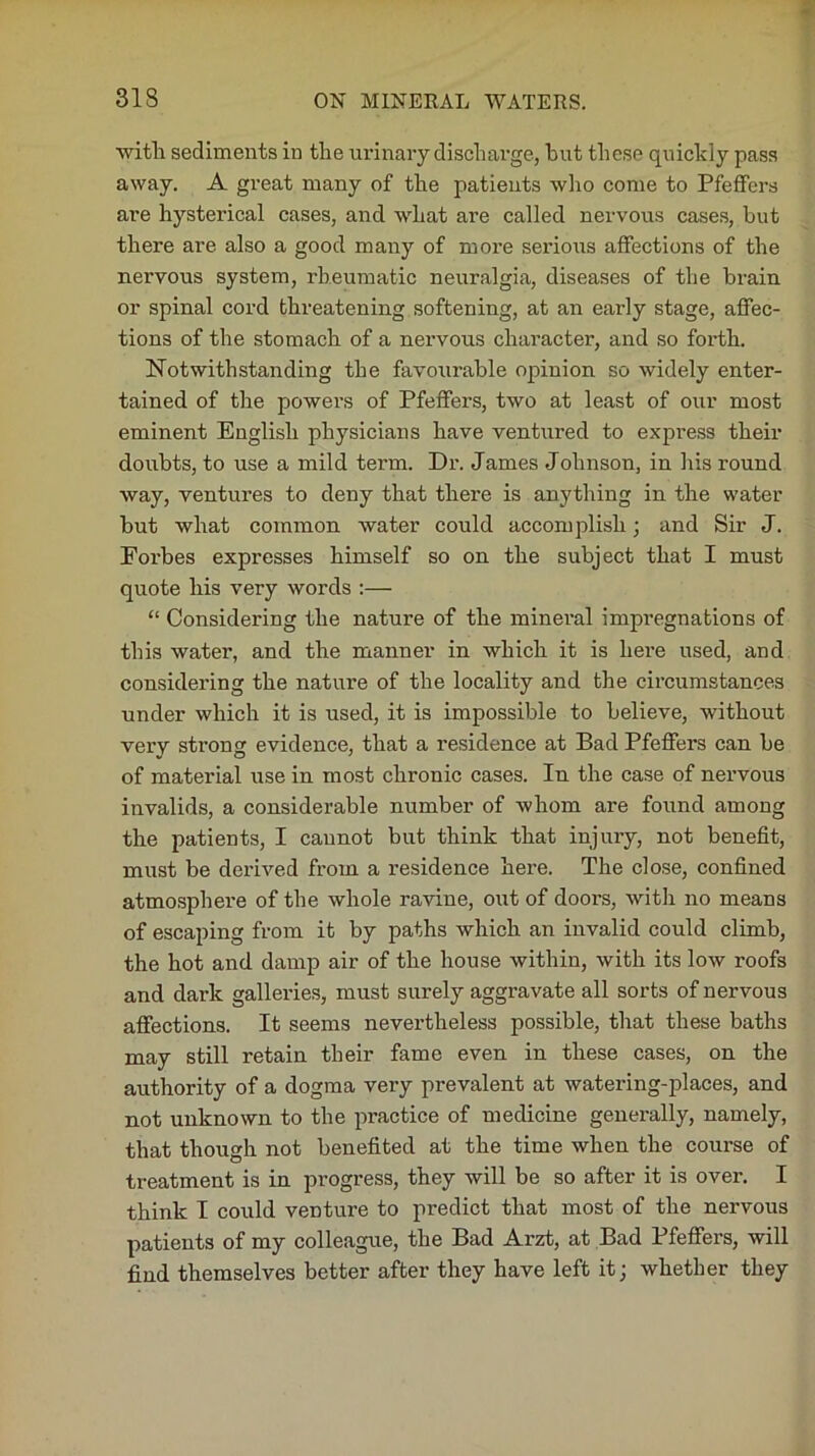 with sediments in the urinary discharge, hut these quickly pass away. A great many of the patients who come to Pfeffers are hysterical cases, and what are called nervous cases, but there are also a good many of more serious affections of the nervous system, rheumatic neuralgia, diseases of the brain or spinal cord threatening softening, at an early stage, affec- tions of the stomach of a nervous character, and so forth. Notwithstanding the favourable opinion so widely enter- tained of the piowers of Pfeffers, two at least of our most eminent English physicians have ventured to express their doubts, to use a mild term. Dr. James Johnson, in his round way, ventures to deny that there is anything in the water but what common water could accomplish • and Sir J. Forbes expresses himself so on the subject that I must quote his very words :— “ Considering the nature of the mineral impregnations of this water, and the manner in which it is here used, and considering the nature of the locality and the circumstances under which it is used, it is impossible to believe, without very strong evidence, that a residence at Bad Pfeffers can be of material use in most chronic cases. In the case of nervous invalids, a considerable number of whom are found among the patients, I cannot but think that injury, not benefit, must be derived from a residence here. The close, confined atmosphere of the whole ravine, out of doors, with no means of escaping from it by paths which an invalid could climb, the hot and damp air of the house within, with its low roofs and dark galleries, must surely aggravate all sorts of nervous affections. It seems nevertheless possible, that these baths may still retain their fame even in these cases, on the authority of a dogma very prevalent at watering-places, and not unknown to the practice of medicine generally, namely, that though not benefited at the time when the course of treatment is in progress, they will be so after it is over. I think I could venture to predict that most of the nervous patients of my colleague, the Bad Arzt, at Bad Pfeffers, will find themselves better after they have left it; whether they