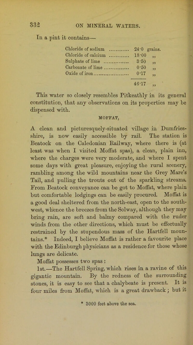 In a pint it contains—• Chloride of sodium 24 -0 grains. Chloride of calcium 18-00 ,, Sulphate of lime 3-50 ,, Carbonate of lime 0-50 ,, Oxide of iron 0T7 ,, 46-17 „ ' This water so closely resembles Pitkeathly in its general constitution, that any observations on its properties may be dispensed with. MOFFAT, A clean and picturesquely-situated village in Dumfries- shire, is now easily accessible by rail. The station is Beatock on the Caledonian Railway, where there is (at least was when I visited Moffat spas), a clean, plain inn, where the charges were very moderate, and where I spent some days with great pleasure, enjoying the rural scenery, rambling among the wild mountains near the Grey Mare’s Tail, and pulling the trouts out of the sparkling streams. From Beatock conveyance can be got to Moffat, where plain but comfortable lodgings can be easily procured. Moffat is a good deal sheltered from the north-east, open to the south- west, whence the breezes from the Solway, although they may bring rain, are soft and balmy compared with the ruder winds from the other directions, which must be effectually restrained by the stupendous mass of the Hartfell moun- tains.* Indeed, I believe Moffat is rather a favourite place with the Edinburgh physicians as a residence for those whose lungs are delicate. Moffat possesses two spas : 1st.—The Hartfell Spring, which rises in a ravine of this gigantic mountain. By the redness of the surrounding stones, it is easy to see that a chalybeate is present. It is four miles from Moffat, which is a great drawback; but it * 3000 feet above the sea.