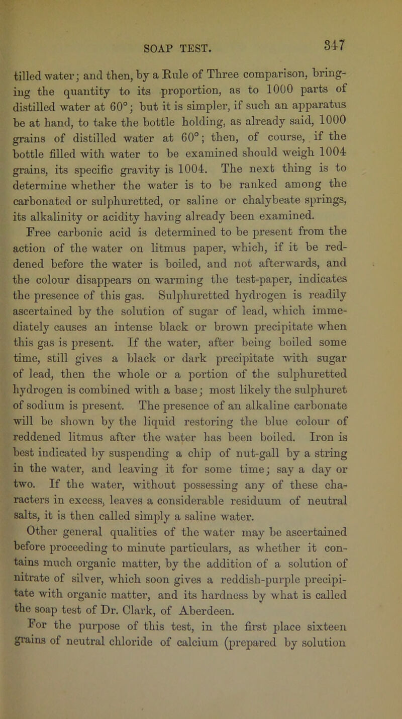 SOAP TEST. tilled water; and then, by a Rule of Three comparison, bring- ing the quantity to its proportion, as to 1000 parts of distilled water at 60°; but it is simpler, if such an apparatus be at hand, to take the bottle holding, as already said, 1000 grains of distilled water at 60°; then, of course, if the bottle filled with water to be examined should weigh 1004 grains, its specific gravity is 1004. The next thing is to determine whether the water is to be ranked among the carbonated or sulphuretted, or saline or chalybeate springs, its alkalinity or acidity having already been examined. Free carbonic acid is determined to be present from the action of the water on litmus paper, which, if it be red- dened before the water is boiled, and not afterwards, and the colour disappears on warming the test-paper, indicates the pi-esence of this gas. Sulphuretted hydrogen is readily ascertained by the solution of sugar of lead, which imme- diately causes an intense black or brown precipitate when this gas is present. If the water, after being boiled some time, still gives a black or dark precipitate with sugar of lead, then the whole or a portion of the sulphuretted hydrogen is combined with a base; most likely the sulphuret of sodium is present. The presence of an alkaline carbonate will be shown by the liquid restoring the blue colour of reddened litmus after the water has been boiled. Iron is best indicated by suspending a chip of nut-gall by a string in the water, and leaving it for some time; say a day or two. If the water, without possessing any of these cha- racters in excess, leaves a considerable residuum of neutral salts, it is then called simply a saline water. Other general qualities of the water may be ascertained before proceeding to minute particulars, as whether it con- tains much organic matter, by the addition of a solution of nitrate of silver, which soon gives a reddish-purple precipi- tate with organic matter, and its hardness by what is called the soap test of Dr. Clark, of Aberdeen. For the purpose of this test, in the first place sixteen grains of neutral chloride of calcium (prepared by solution