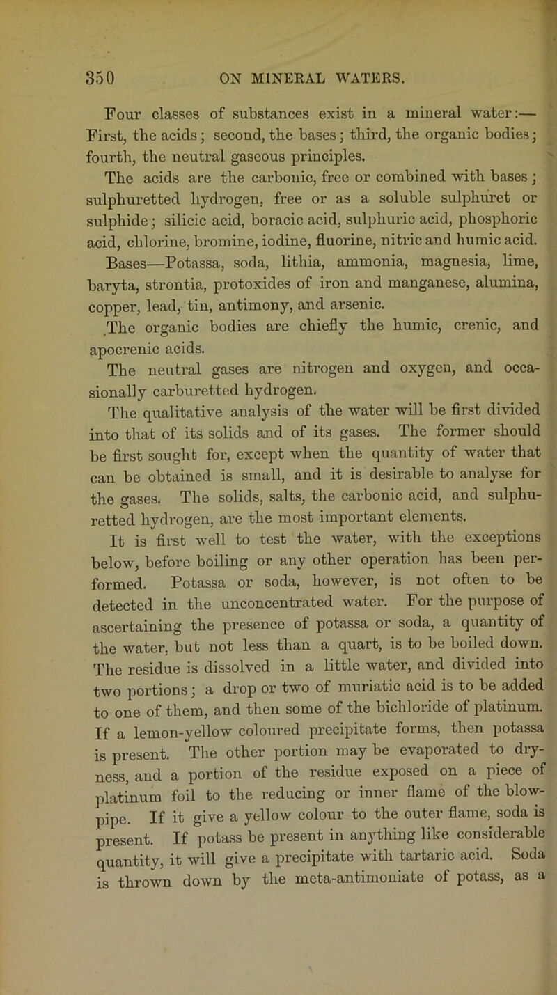 Four classes of substances exist in a mineral water:— First, the acids; second, the bases; third, the organic bodies; fourth, the neutral gaseous principles. The acids are the carbonic, free or combined with bases ; sulphuretted hydrogen, free or as a soluble sulphuret or sulphide; silicic acid, boracic acid, sulphuric acid, phosphoric acid, chlorine, bromine, iodine, fluorine, nitric and humic acid. Bases—Potassa, soda, lithia, ammonia, magnesia, lime, baryta, strontia, protoxides of iron and manganese, alumina, copper, lead, tin, antimony, and arsenic. The organic bodies are chiefly the humic, crenic, and apocrenic acids. The neutral gases are nitrogen and oxygen, and occa- sionally carburetted hydrogen. The qualitative analysis of the water will be first divided into that of its solids and of its gases. The former should be first sought for, except when the quantity of water that can be obtained is small, and it is desirable to analyse for the gases. The solids, salts, the carbonic acid, and sulphu- retted hydrogen, are the most important elements. It is first well to test the water, with the exceptions below, before boiling or any other operation has been per- formed. Potassa or soda, however, is not often to be detected in the unconcentrated water. For the purpose of ascertaining the presence of potassa or soda, a quantity of the water, but not less than a quart, is to be boiled down. The residue is dissolved in a little water, and divided into two portions; a drop or two of muriatic acid is to be added to one of them, and then some of the bichloride of platinum. If a lemon-yellow coloured precipitate forms, then potassa is present. The other portion may be evaporated to dry- ness, and a portion of the residue exposed on a piece of platinum foil to the reducing or inner flame of the blow- pipe. If it give a yellow colour to the outer flame, soda is present. If potass be present in anything like considerable quantity, it will give a precipitate with tartaric acid. Soda is thrown down by the meta-antimoniate of potass, as a