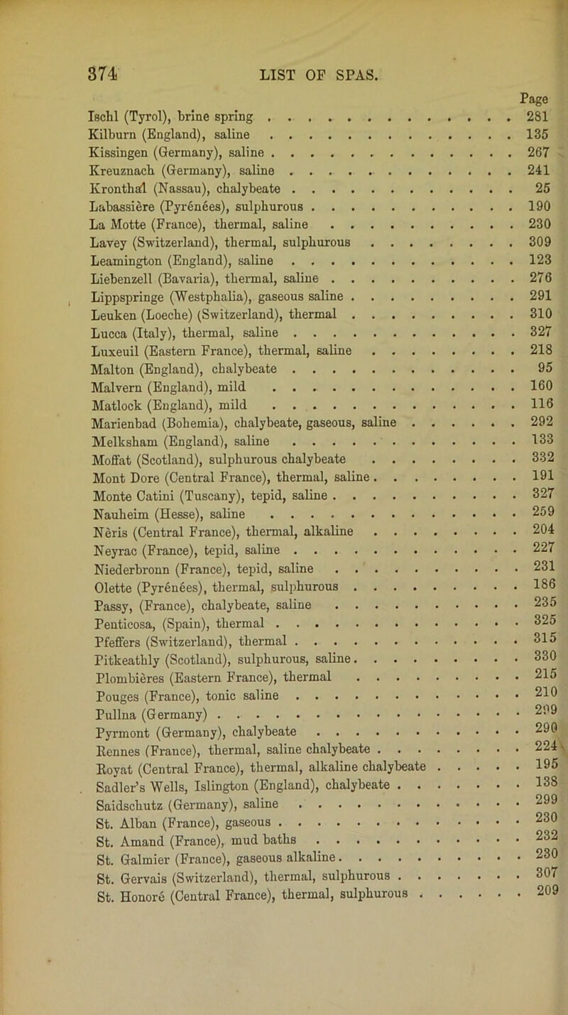 Page Ischl (Tyrol), brine spring 281 Kilburn (England), saline 135 Kissingen (Germany), saline 267 Kreuznach (Germany), saline 241 Kronthai (Nassau), chalybeate 25 Labassiere (Pyrenees), sulphurous 190 La Motte (France), thermal, saline 230 Lavey (Switzerland), thermal, sulphurous 309 Leamington (England), saline 123 Liebenzell (Bavaria), thermal, saline 276 Lippspringe (Westphalia), gaseous saline 291 Leuken (Loeche) (Switzerland), thermal 310 Lucca (Italy), thermal, saline 327 Luxeuil (Eastern France), thermal, saline 218 Malton (England), chalybeate 95 Malvern (England), mild 160 Matlock (England), mild 116 Marienbad (Bohemia), chalybeate, gaseous, saline 292 Melksham (England), saline 133 Moffat (Scotland), sulphurous chalybeate 332 Mont Dore (Central France), thermal, saline 191 Monte Catini (Tuscany), tepid, saline 327 Nauheim (Hesse), saline 259 Neris (Central France), thermal, alkaline 204 Neyrac (France), tepid, saline 227 Niederbronn (France), tepid, saline 231 Olette (Pyrenees), thermal, sulphurous 186 Passy, (France), chalybeate, saline 235 Penticosa, (Spain), thermal 325 Pfeffers (Switzerland), thermal 315 Pitkeathly (Scotland), sulphurous, saline 330 Plombieres (Eastern France), thermal 215 Pouges (France), tonic saline 210 Pullna (Germany) 299 Pyrmont (Germany), chalybeate 290 Bennes (France), thermal, saline chalybeate 224 • Eoyat (Central France), thermal, alkaline chalybeate 195 Sadler’s Wells, Islington (England), chalybeate 138 Saidscliutz (Germany), saline 299 St. Alban (France), gaseous 230 St. Amand (France), mud baths 232 St. Galmier (France), gaseous alkaline 230 St. Gervais (Switzerland), thermal, sulphurous 307 St. Honore (Central France), thermal, sulphurous 209