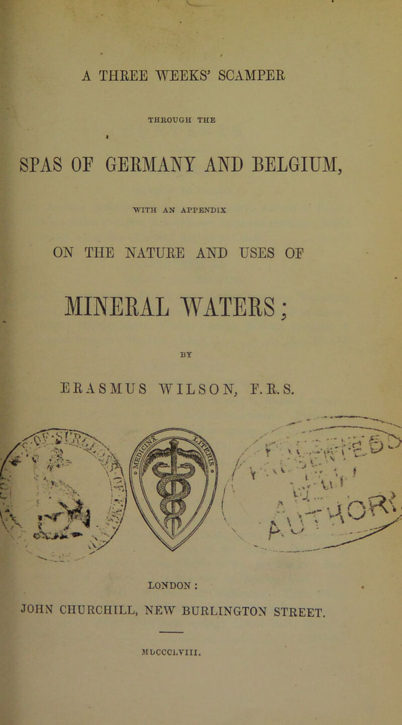 A THREE WEEKS’ SCAMPER THROUGH THE i SPAS OF GERMANY AND BELGIUM, WITH AN APPENDIX ON THE NATURE AND USES OF MINERAL WATERS; ERASMUS WILSON; E. R. S. JOHN CHURCHILL, NEW BURLINGTON STREET. MbCCCDVIII.