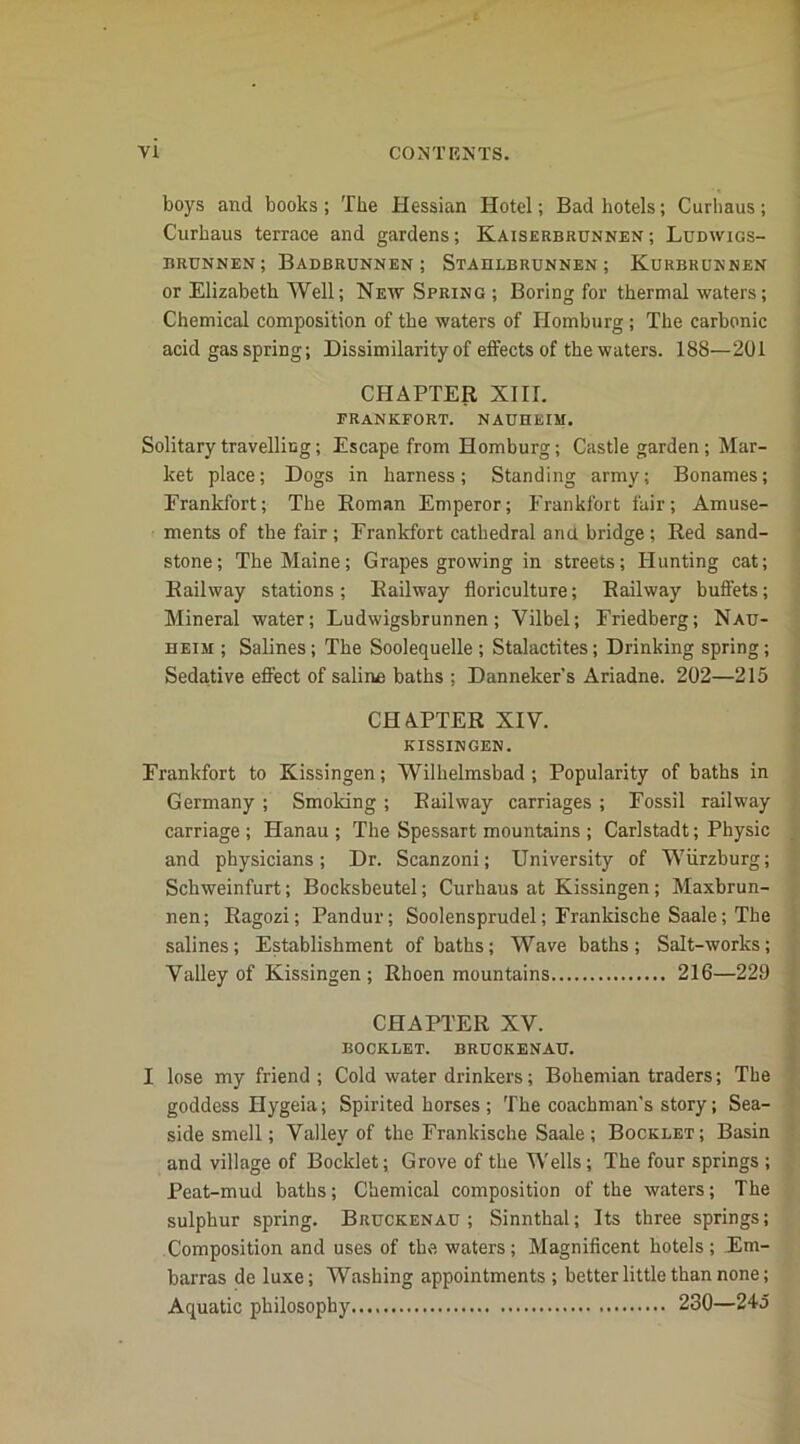 boys and books ; The Hessian Hotel; Bad hotels; Curhaus; Curhaus terrace and gardens; Kaiserbrunnen ; Ludwigs- brunnen; Badbrunnen ; Stahlbrunnen; Kurbrunnen or Elizabeth Well; New Spring ; Boring for thermal waters; Chemical composition of the waters of Homburg; The carbonic acid gas spring; Dissimilarity of effects of the waters. 188—201 CHAPTER XIII. FRANKFORT. NAUHEIM. Solitary travelling; Escape from Homburg; Castle garden; Mar- ket place; Dogs in harness; Standing army; Bonames; Frankfort; The Boman Emperor; Frankfort fair; Amuse- ments of the fair ; Frankfort cathedral ana bridge ; Red sand- stone; The Maine; Grapes growing in streets; Hunting cat; Railway stations ; Railway floriculture; Railway buffets; Mineral water; Ludwigsbrunnen; Vilbel; Friedberg; Nau- heim ; Salines; The Soolequelle ; Stalactites; Drinking spring; Sedative effect of saline baths : Danneker's Ariadne. 202—215 CHAPTER XIV. KISSINGEN. Frankfort to Kissingen; Wilhelmsbad ; Popularity of baths in Germany ; Smoking ; Railway carriages ; Fossil railway carriage ; Hanau ; The Spessart mountains ; Carlstadt; Physic and physicians; Dr. Scanzoni; University of Wurzburg; Schweinfurt; Bocksbeutel; Curhaus at Kissingen; Maxbrun- nen; Ragozi; Pandur; Soolensprudel; Frankische Saale; The salines; Establishment of baths; Wave baths; Salt-works; Valley of Kissingen; Rhoen mountains 216—229 CHAPTER XV. BOOKLET. BRUOKENAU. I lose my friend ; Cold water drinkers; Bohemian traders; The goddess Hygeia; Spirited horses ; The coachman's story; Sea- side smell; Valley of the Frankische Saale; Booklet; Basin and village of Booklet; Grove of the Wells; The four springs ; Peat-mud baths; Chemical composition of the waters; The sulphur spring. Bruckenau ; Sinnthal; Its three springs; Composition and uses of the waters; Magnificent hotels; Em- barras de luxe; Washing appointments ; better little than none; Aquatic philosophy 230—245