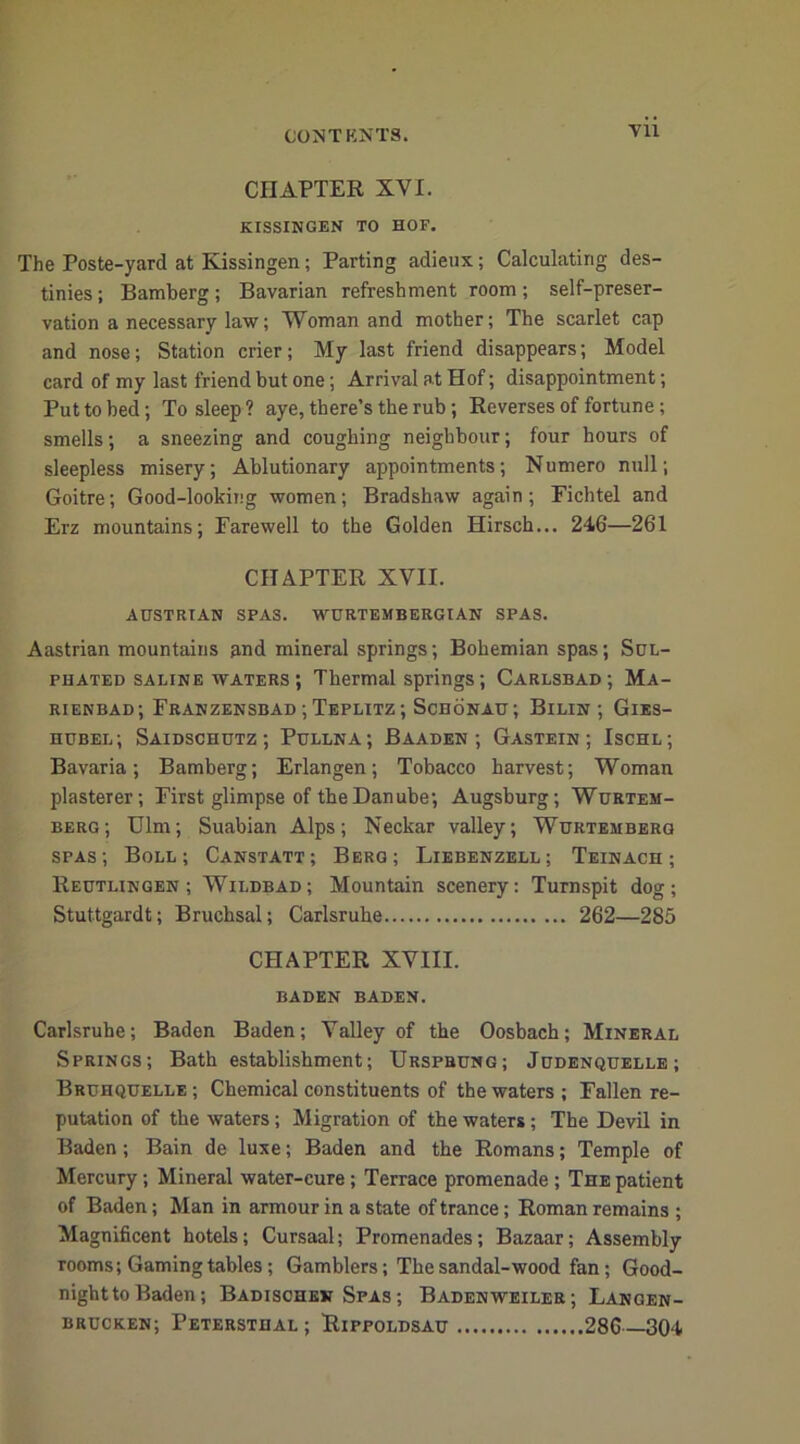 VU CHAPTER XVI. KISSINGEN TO HOF. The Poste-yard at Kissingen; Parting adieux; Calculating des- tinies ; Bamberg ; Bavarian refreshment room ; self-preser- vation a necessary law; Woman and mother; The scarlet cap and nose; Station crier; My last friend disappears; Model card of my last friend but one; Arrival at Hof; disappointment; Put to bed; To sleep ? aye, there’s the rub; Reverses of fortune; smells; a sneezing and coughing neighbour; four hours of sleepless misery; Ablutionary appointments; Numero null; Goitre; Good-looking women; Bradshaw again; Fichtel and Erz mountains; Farewell to the Golden Hirsch... 246—261 CHAPTER XVII. AUSTRIAN SPAS. WURTEMBERGIAN SPAS. Aastrian mountains and mineral springs; Bohemian spas; Sul- phated saline waters ; Thermal springs; Carlsbad; Ma- rienbad; Franzensbad ; Teplitz ; Schonau; Bilin ; Gies- hubel; Saidschutz ; Pullna; Baaden ; Gastein ; Ischl; Bavaria; Bamberg; Erlangen; Tobacco harvest; Woman plasterer; First glimpse of the Danube; Augsburg; Wurtem- berg; Ulm; Suabian Alps; Neckar valley; Wurtemberg spas; Boll; Canstatt; Berg; Liebenzell; Teinach ; Reutlingen ; Wildbad; Mountain scenery: Turnspit dog; Stuttgardt; Bruchsal; Carlsruhe 262—285 CHAPTER XVIII. BADEN BADEN. Carlsruhe; Baden Baden; Valley of the Oosbach; Mineral Springs; Bath establishment; Urspbung; Judenquelle; Bruhquelle ; Chemical constituents of the waters ; Fallen re- putation of the waters; Migration of the waters; The Devil in Baden; Bain de luxe; Baden and the Romans; Temple of Mercury; Mineral water-cure; Terrace promenade ; The patient of Baden; Man in armour in a state of trance; Roman remains ; Magnificent hotels; Cursaal; Promenades; Bazaar; Assembly rooms; Gamingtables; Gamblers; The sandal-wood fan; Good- night to Baden; Badischen Spas ; Badenweiler; Langen- brucken; Petersthal; Rippoldsau 286—304