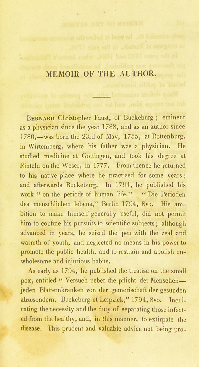 MEMOIR OF THE AUTHOR. Bernard Christopher Faust, of Buckeburg ; eminent as a physician since the year 1788, and as an author since 1780,—was born the 23rd of May, 1755, at Rottenburg, in Wirtemberg, where his father was a physician. He studied medicine at Gottingen, and took his degree at Rinteln on the Weser, in 1777. From thence he returned to his native place where he practised for some years; and afterwards Buckeburg. In 1794, he published his work “ on the periods of human life.” “ Die Perioden des menschlichen lebens,” Berlin 1794, 6vo. His am- bition to make himself generally useful, did not permit him to confine his pursuits to scientific subjects; although advanced in years, he seized the pen with the zeal and warmth of youth, and neglected no means in his power to promote the public health, and to restrain and abolish un- wholesome and injurious habits. As early as 1794, he published the treatise on the small pox, entitled “ Versuch ueber die pflicht der Menschen— jeden Blatternkranken von der gemerischaft der gesunden abzusondern. Buckeburg et Leipzick,” 1794, 8vo. Incul- cating the necessity and the duty of separating those infect- ed from the healthy, and, in this manner, to extirpate the disease. This prudent and valuable advice not being pro-