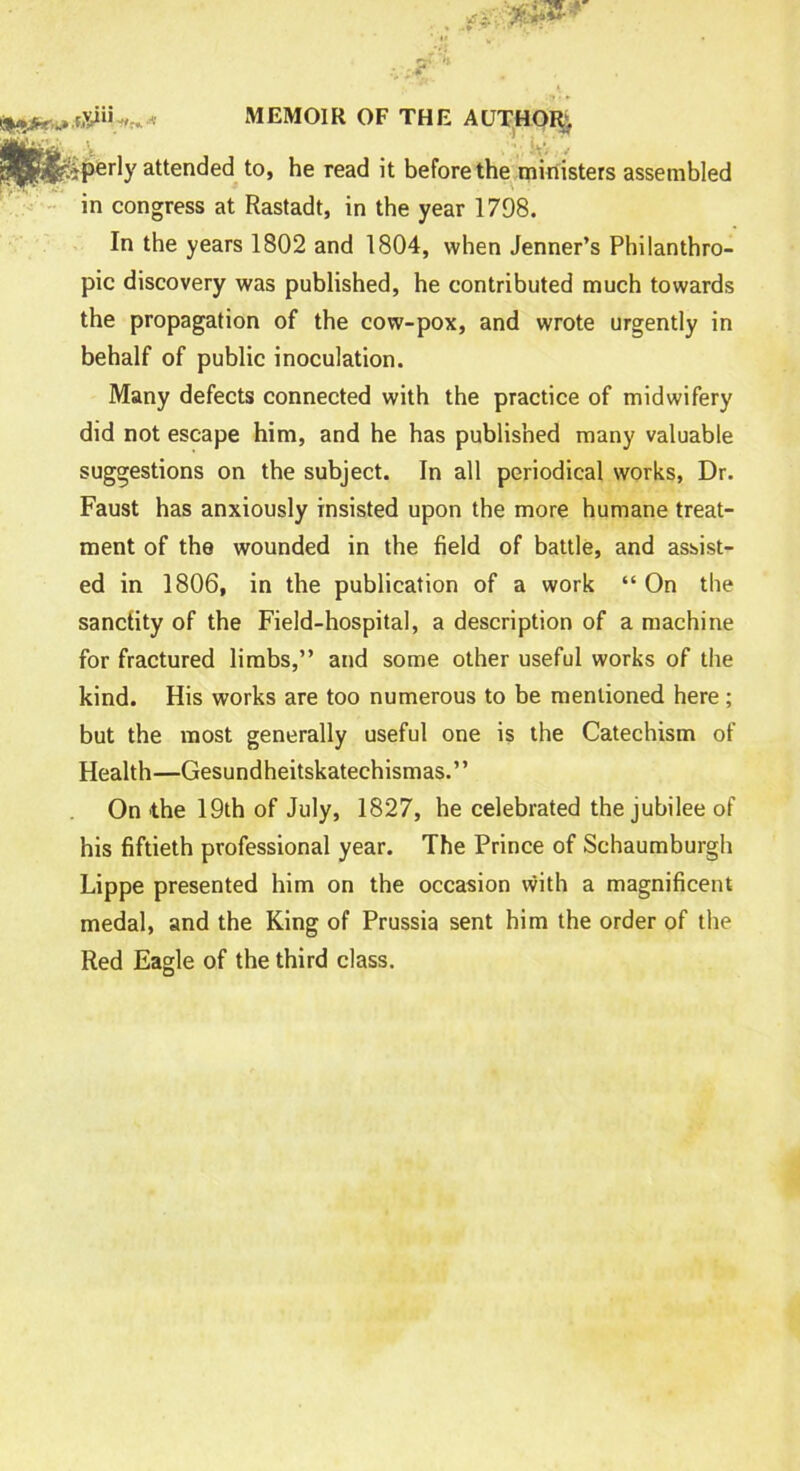 tXiiiitri-* MEMOIR OF THE AUTHOR .V , . iPerb' attended to, he read it before the ministers assembled in congress at Rastadt, in the year 1798. In the years 1802 and 1804, when Jenner’s Philanthro- pic discovery was published, he contributed much towards the propagation of the cow-pox, and wrote urgently in behalf of public inoculation. Many defects connected with the practice of midwifery did not escape him, and he has published many valuable suggestions on the subject. In all periodical works, Dr. Faust has anxiously insisted upon the more humane treat- ment of the wounded in the field of battle, and assist- ed in 1806, in the publication of a work “ On the sanctity of the Field-hospital, a description of a machine for fractured limbs,” and some other useful works of the kind. His works are too numerous to be mentioned here; but the most generally useful one is the Catechism of Health—Gesundheitskatechismas.” On the 19th of July, 1827, he celebrated the jubilee of his fiftieth professional year. The Prince of Schaumburgh Lippe presented him on the occasion with a magnificent medal, and the King of Prussia sent him the order of the Red Eagle of the third class.