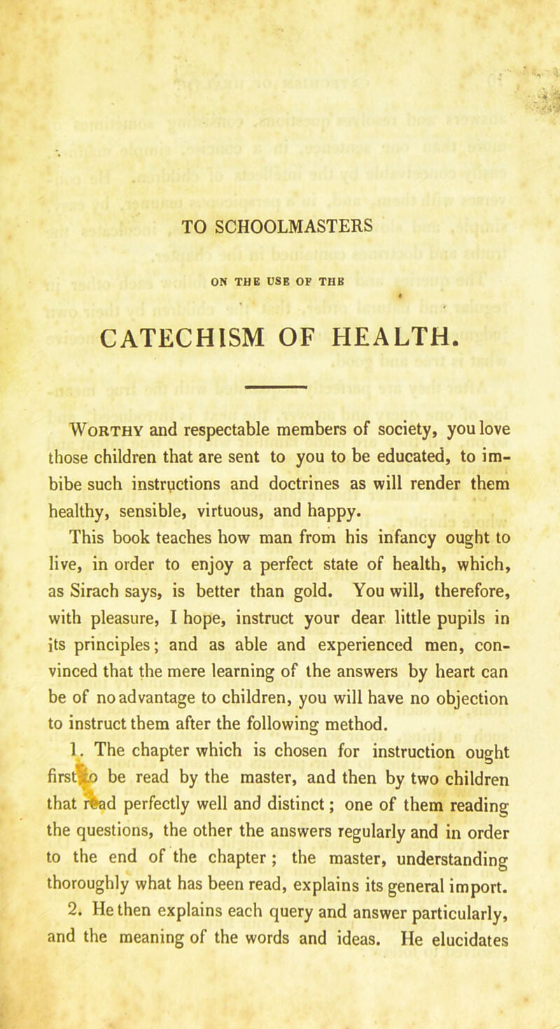 TO SCHOOLMASTERS ON THE USE OF THB ( CATECHISM OF HEALTH. Worthy and respectable members of society, you love those children that are sent to you to be educated, to im- bibe such instructions and doctrines as will render them healthy, sensible, virtuous, and happy. This book teaches how man from his infancy ought to live, in order to enjoy a perfect state of health, which, as Sirach says, is better than gold. You will, therefore, with pleasure, I hope, instruct your dear little pupils in its principles; and as able and experienced men, con- vinced that the mere learning of the answers by heart can be of no advantage to children, you will have no objection to instruct them after the following method. 1. The chapter which is chosen for instruction ought firsqfco be read by the master, and then by two children that ffrad perfectly well and distinct; one of them reading the questions, the other the answers regularly and in order to the end of the chapter; the master, understanding thoroughly what has been read, explains its general import. 2. He then explains each query and answer particularly, and the meaning of the words and ideas. He elucidates