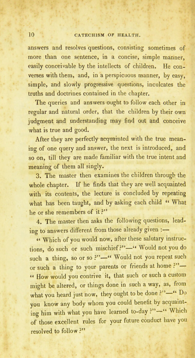 answers and resolves questions, consisting sometimes of more than one sentence, in a concise, simple manner, easily conceivable by the intellects of children. He con- verses with them, and, in a perspicuous manner, by easy, simple, and slowly progressive questions, inculcates the truths and doctrines contained in the chapter. The queries and answers ought to follow each other in regular and natural order, that the children by their own judgment and understanding may find out and conceive what is true and good. After they are perfectly acquainted with the true mean- ing of one query and answer, the next is introduced, and so on, till they are made familiar with the true intent and meaning of them all singly. 3. The master then examines the children through the whole chapter. If he finds that they are well acquainted with its contents, the lecture is concluded by repeating what has been taught, and by asking each child “ What he or she remembers of it ?” 4. The master then asks the following questions, lead- ing to answers different from those already given “ Which of you would now, after these salutary instruc- tions, do such or such mischief “ Would not you do such a thing, so or so “ Would not you repeat such or such a thing to your parents or friends at home ?”— “ How would you contrive it, that such or such a custom might be altered, or things done in such a way, as, from what you heard just now, they ought to be done ?” “ Ho you know any body whom you could benefit by acquaint- ing him with what you have learned to-day ?”—“ Which of those excellent rules for your future conduct have you resolved to follow ?”