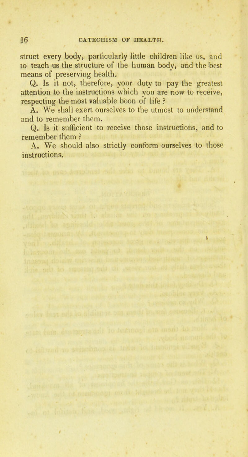 struct every body, particularly little children like us, and to teach us the structure of the human body, and the best means of preserving health. Q. Is it not, therefore, your duty to pay the greatest attention to the instructions which you are now to receive, respecting the most valuable boon of life ? A. We shall exert ourselves to the utmost to understand and to remember them. Q. Is it sufficient to receive those instructions, and to remember them ? A. We should also strictly conform ourselves to those instructions. 9