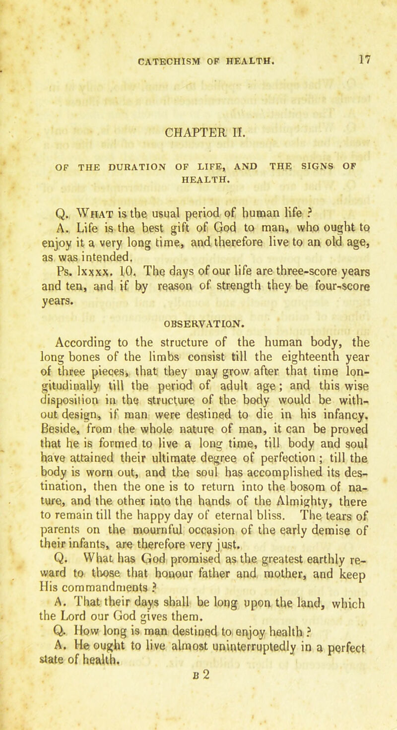CHAPTER II. OF THE DURATION OF LIFE, AND THE SIGNS OF HEALTH. Q. What is the usual period of human life ? A. Life is the best gift of God to man, who ought to enjoy it a very long time, and therefore live to an old age, as was intended. Ps. Ixxxx. 10. The days of our life are three-score years and ten, and if by reason of strength they be four-score years. OBSERVATION. According to the structure of the human body, the long bones of the limbs consist till the eighteenth year of three pieces, that they may grow after that time lon- gitudinally till the period of adult age; and this wise disposition in the structure of the body would be with- out design, if man were destined to die in his infancy. Beside, from the whole nature of man, it can be proved that he is formed to live a long time, till body and soul have attained their ultimate degree of perfection; till the body is worn out, and the soul has accomplished its des- tination, then the one is to return into the bosom of na- ture, and the other into the hands of the Almighty, there to remain till the happy day of eternal bliss. The tears of parents on the mournful occasion of the early demise of their infants, are therefore very just. Q. What has God promised as the greatest earthly re- ward to those that honour father and mother, and keep His commandments ? A. That their days shall be long upon the land, which the Lord our God gives them. Q. How long is man destined to enjoy health ? A. He ought to live almost uninterruptedly in a perfect state of health. b 2