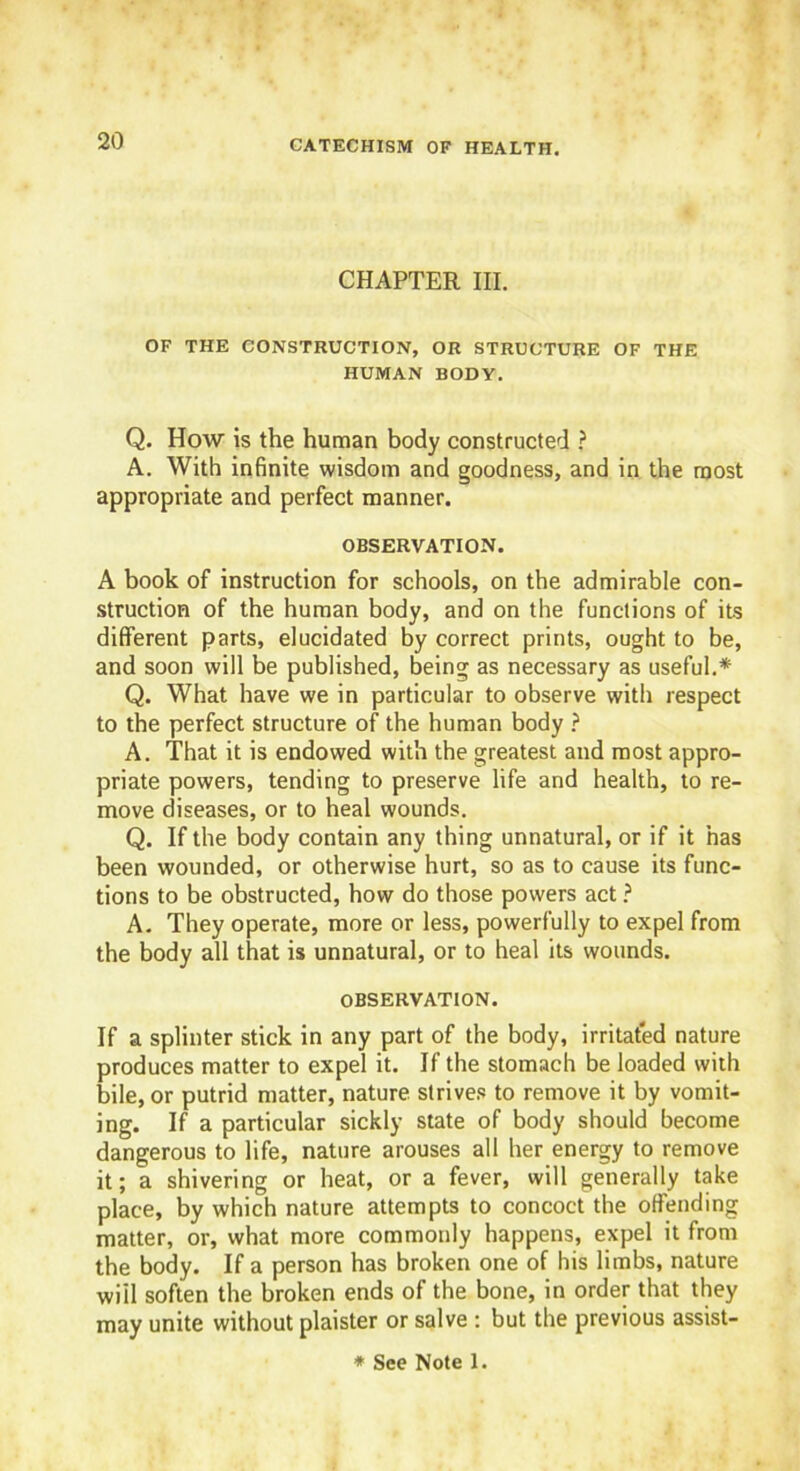 CHAPTER III. OF THE CONSTRUCTION, OR STRUCTURE OF THE HUMAN BODY. Q. How is the human body constructed ? A. With infinite wisdom and goodness, and in the most appropriate and perfect manner. OBSERVATION. A book of instruction for schools, on the admirable con- struction of the human body, and on the functions of its different parts, elucidated by correct prints, ought to be, and soon will be published, being as necessary as useful.* Q. What have we in particular to observe with respect to the perfect structure of the human body ? A. That it is endowed with the greatest and most appro- priate powers, tending to preserve life and health, to re- move diseases, or to heal wounds. Q. If the body contain any thing unnatural, or if it has been wounded, or otherwise hurt, so as to cause its func- tions to be obstructed, how do those powers act ? A. They operate, more or less, powerfully to expel from the body all that is unnatural, or to heal its wounds. OBSERVATION. If a splinter stick in any part of the body, irritated nature produces matter to expel it. If the stomach be loaded with bile, or putrid matter, nature strives to remove it by vomit- ing. If a particular sickly state of body should become dangerous to life, nature arouses all her energy to remove it; a shivering or heat, or a fever, will generally take place, by which nature attempts to concoct the offending matter, or, what more commonly happens, expel it from the body. If a person has broken one of his limbs, nature will soften the broken ends of the bone, in order that they may unite without plaister or salve : but the previous assist- * See Note 1.