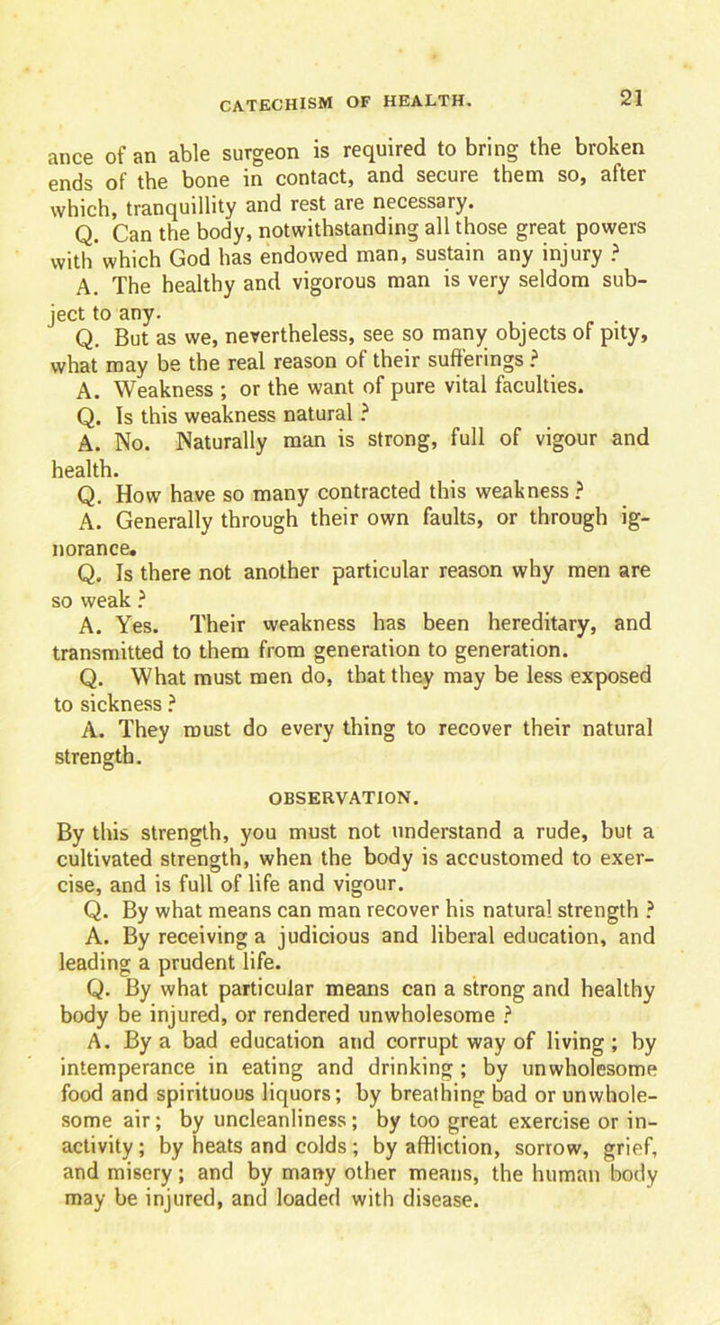 ance of an able surgeon is required to bring the broken ends of the bone in contact, and secure them so, after which, tranquillity and rest are necessary. Q. Can the body, notwithstanding all those great powers with'which God has endowed man, sustain any injury ? A. The healthy and vigorous man is very seldom sub- ject to any. Q. But as we, nevertheless, see so many objects of pity, what may be the real reason of their sufferings ? A. Weakness ; or the want of pure vital faculties. Q. Is this weakness natural ? A. No. Naturally man is strong, full of vigour and health. Q. How have so many contracted this weakness ? A. Generally through their own faults, or through ig- norance, Q. Is there not another particular reason why men are so weak ? A. Yes. Their weakness has been hereditary, and transmitted to them from generation to generation. Q. What must men do, that they may be less exposed to sickness ? A. They roust do every thing to recover their natural strength. OBSERVATION. By this strength, you must not understand a rude, but a cultivated strength, when the body is accustomed to exer- cise, and is full of life and vigour. Q. By what means can man recover his natural strength ? A. By receiving a judicious and liberal education, and leading a prudent life. Q. By what particular means can a strong and healthy body be injured, or rendered unwholesome ? A. By a bad education and corrupt way of living ; by intemperance in eating and drinking ; by unwholesome food and spirituous liquors; by breathing bad or unwhole- some air; by uncleanliness; by too great exercise or in- activity ; by heats and colds ; by affliction, sorrow, grief, and misery; and by many other means, the human body may be injured, and loaded with disease.