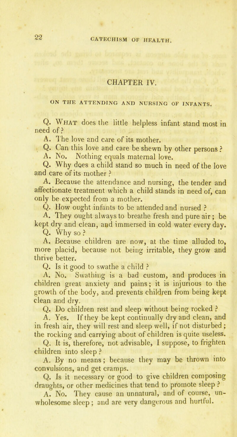 CHAPTER IV. ON THE ATTENDING AND NURSING OF INFANTS. Q. What does the little helpless infant stand most in need of? A. The love and care of its mother. Q. Can this love and care be shewn by other persons ? A. No. Nothing equals maternal love. Q. Why does a child stand so much in need of the love and care of its mother ? A. Because the attendance and nursing, the tender and affectionate treatment which a child stands in need of, can only be expected from a mother. Q. How ought infants to be attended and nursed ? A. They ought always to breathe fresh and pure air; be kept dry and clean, and immersed in cold water everyday. Q. Why so ? A. Because children are now, at the time alluded to, more placid, because not being irritable, they grow and thrive better. Q. Is it good to swathe a child ? A. No. Swathing is a bad custom, and produces in children great anxiety and pains; it is injurious to the growth of the body, and prevents children from being kept clean and dry. Q. Do children rest and sleep without being rocked ? A. Yes. If they be kept continually dry and clean, and in fresh air, they will rest and sleep well, if not disturbed ; the rocking and carrying about of children is quite useless. Q. It is, therefore, not advisable, I suppose, to frighten children into sleep ? A. By no means; because they may be thrown into convulsions, and get cramps. Q. Is it necessary or good to give children composing draughts, or other medicines that tend to promote sleep ? A. No. They cause an unnatural, and of course, un- wholesome sleep ; and are very dangerous and hurtful.