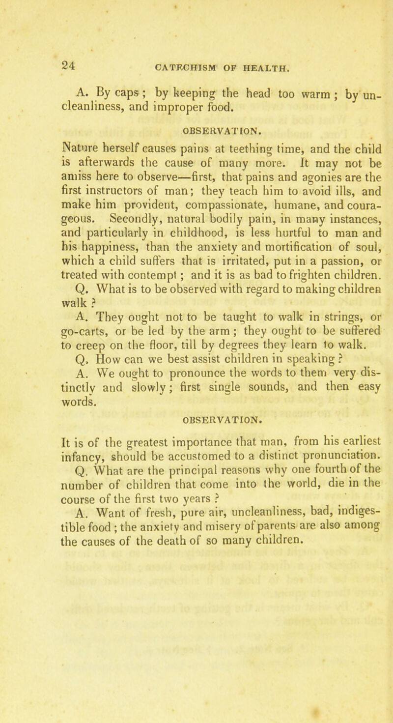 A. By caps; by keeping the head too warm; by un- cleanliness, and improper food. OBSERVATION. Nature herself causes pains at teething time, and the child is afterwards the cause of many more. It may not be amiss here to observe—first, that pains and agonies are the first instructors of man; they teach him to avoid ills, and make him provident, compassionate, humane, and coura- geous. Secondly, natural bodily pain, in many instances, and particularly in childhood, is less hurtful to man and his happiness, than the anxiety and mortification of soul, which a child suffers that is irritated, put in a passion, or treated with contempt; and it is as bad to frighten children. Q. What is to be observed with regard to making children walk ? A. They ought not to be taught to walk in strings, or go-carts, or be led by the arm ; they ought to be suffered to creep on the floor, till by degrees they learn to walk. Q, How can we best assist children in speaking ? A. We ought to pronounce the words to them very dis- tinctly and slowly; first single sounds, and then easy words. OBSERVATION. It is of the greatest importance that man, from his earliest infancy, should be accustomed to a distinct pronunciation. Q. What are the principal reasons why one fourth of the number of children that come into the world, die in the course of the first two years ? A. Want of fresh, pure air, uncleanliness, bad, indiges- tible food ; the anxiety and misery of parents are also among the causes of the death of so many children.